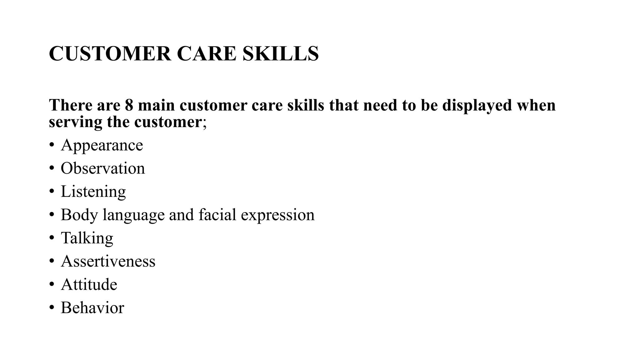 CUSTOMER CARE SKILLS
There are 8 main customer care skills that need to be displayed when
serving the customer;
• Appearance
• Observation
• Listening
• Body language and facial expression
• Talking
• Assertiveness
• Attitude
• Behavior
 