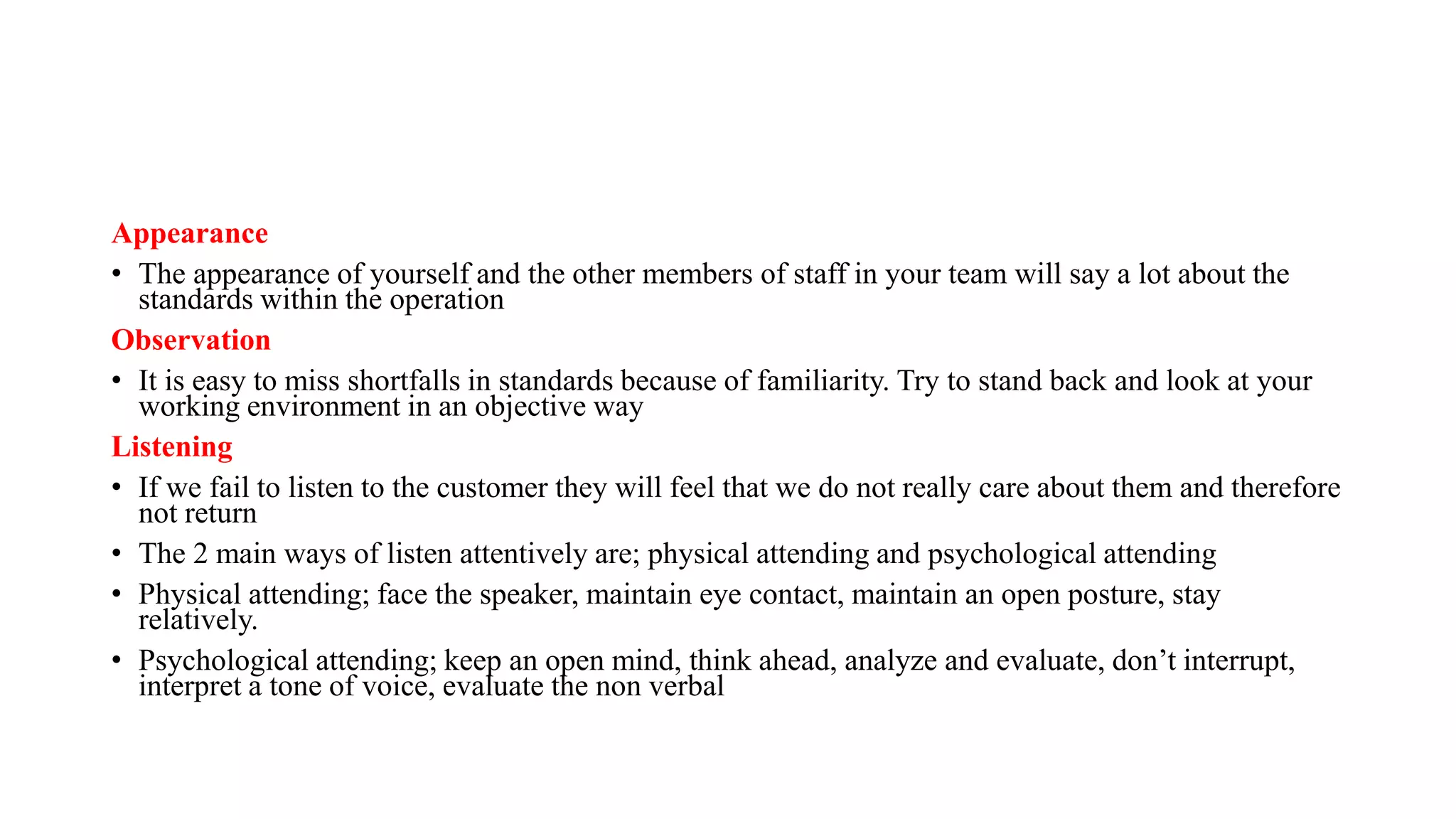 Appearance
• The appearance of yourself and the other members of staff in your team will say a lot about the
standards within the operation
Observation
• It is easy to miss shortfalls in standards because of familiarity. Try to stand back and look at your
working environment in an objective way
Listening
• If we fail to listen to the customer they will feel that we do not really care about them and therefore
not return
• The 2 main ways of listen attentively are; physical attending and psychological attending
• Physical attending; face the speaker, maintain eye contact, maintain an open posture, stay
relatively.
• Psychological attending; keep an open mind, think ahead, analyze and evaluate, don’t interrupt,
interpret a tone of voice, evaluate the non verbal
 