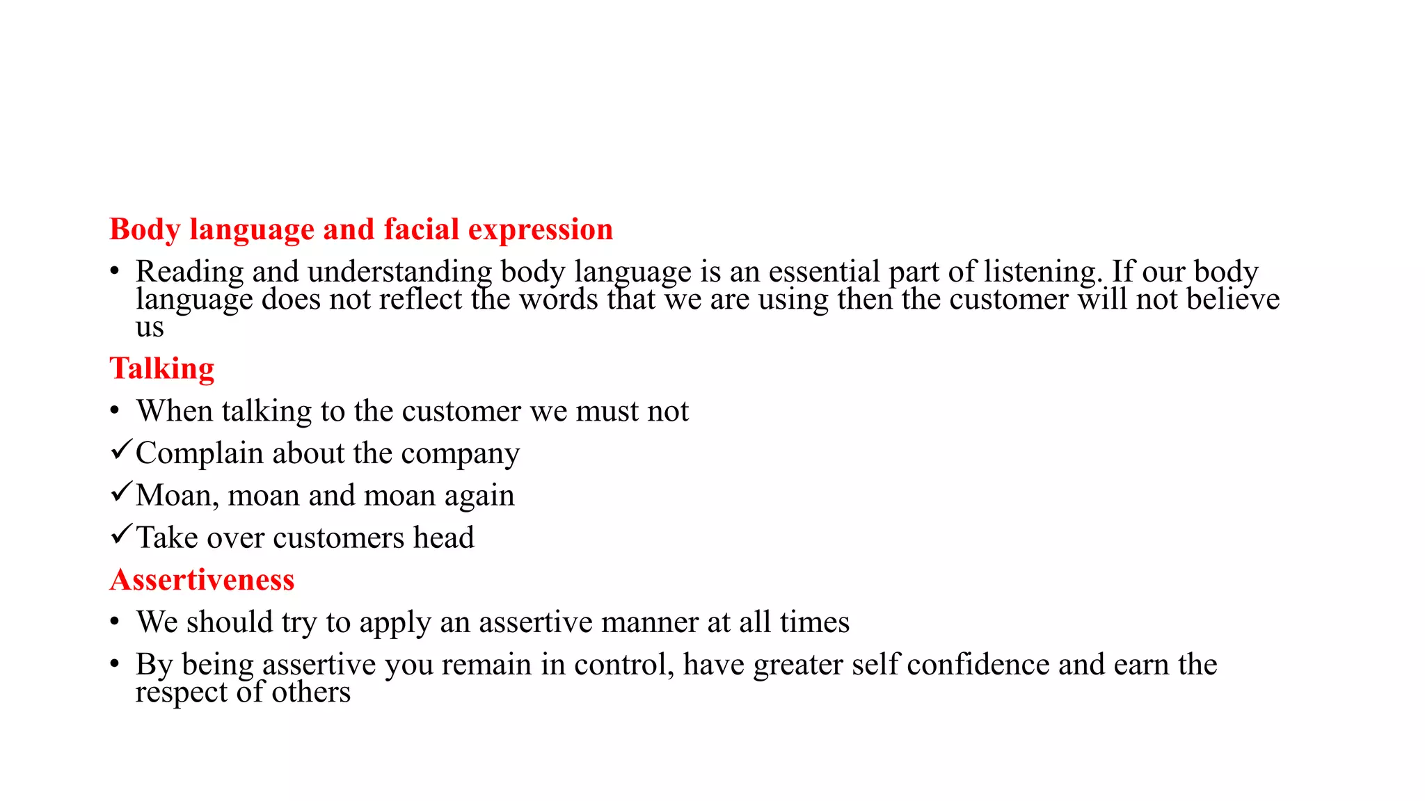 Body language and facial expression
• Reading and understanding body language is an essential part of listening. If our body
language does not reflect the words that we are using then the customer will not believe
us
Talking
• When talking to the customer we must not
Complain about the company
Moan, moan and moan again
Take over customers head
Assertiveness
• We should try to apply an assertive manner at all times
• By being assertive you remain in control, have greater self confidence and earn the
respect of others
 