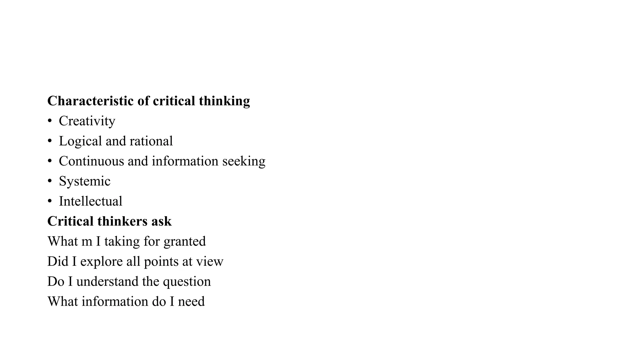 Characteristic of critical thinking
• Creativity
• Logical and rational
• Continuous and information seeking
• Systemic
• Intellectual
Critical thinkers ask
What m I taking for granted
Did I explore all points at view
Do I understand the question
What information do I need
 