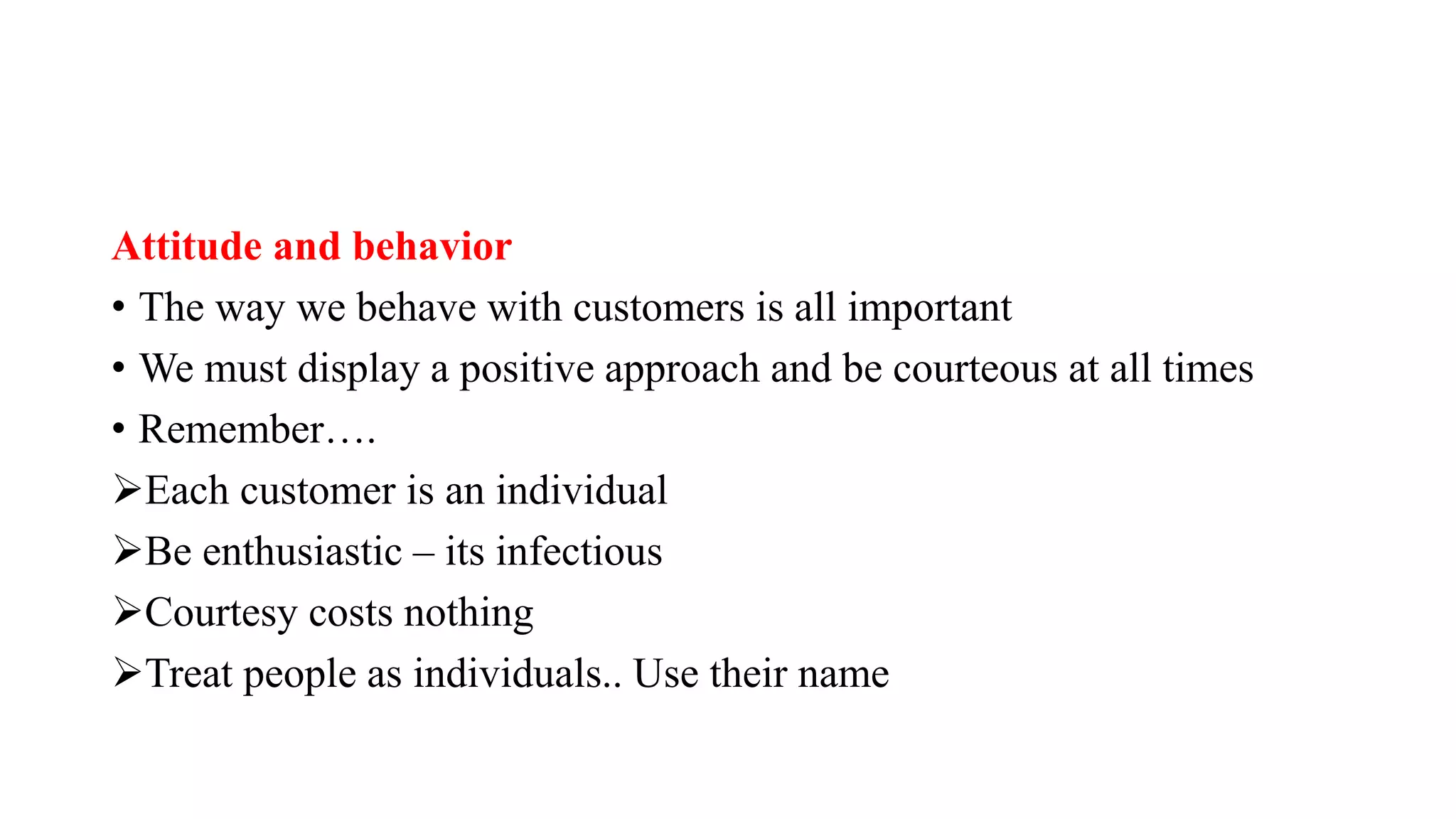 Attitude and behavior
• The way we behave with customers is all important
• We must display a positive approach and be courteous at all times
• Remember….
Each customer is an individual
Be enthusiastic – its infectious
Courtesy costs nothing
Treat people as individuals.. Use their name
 