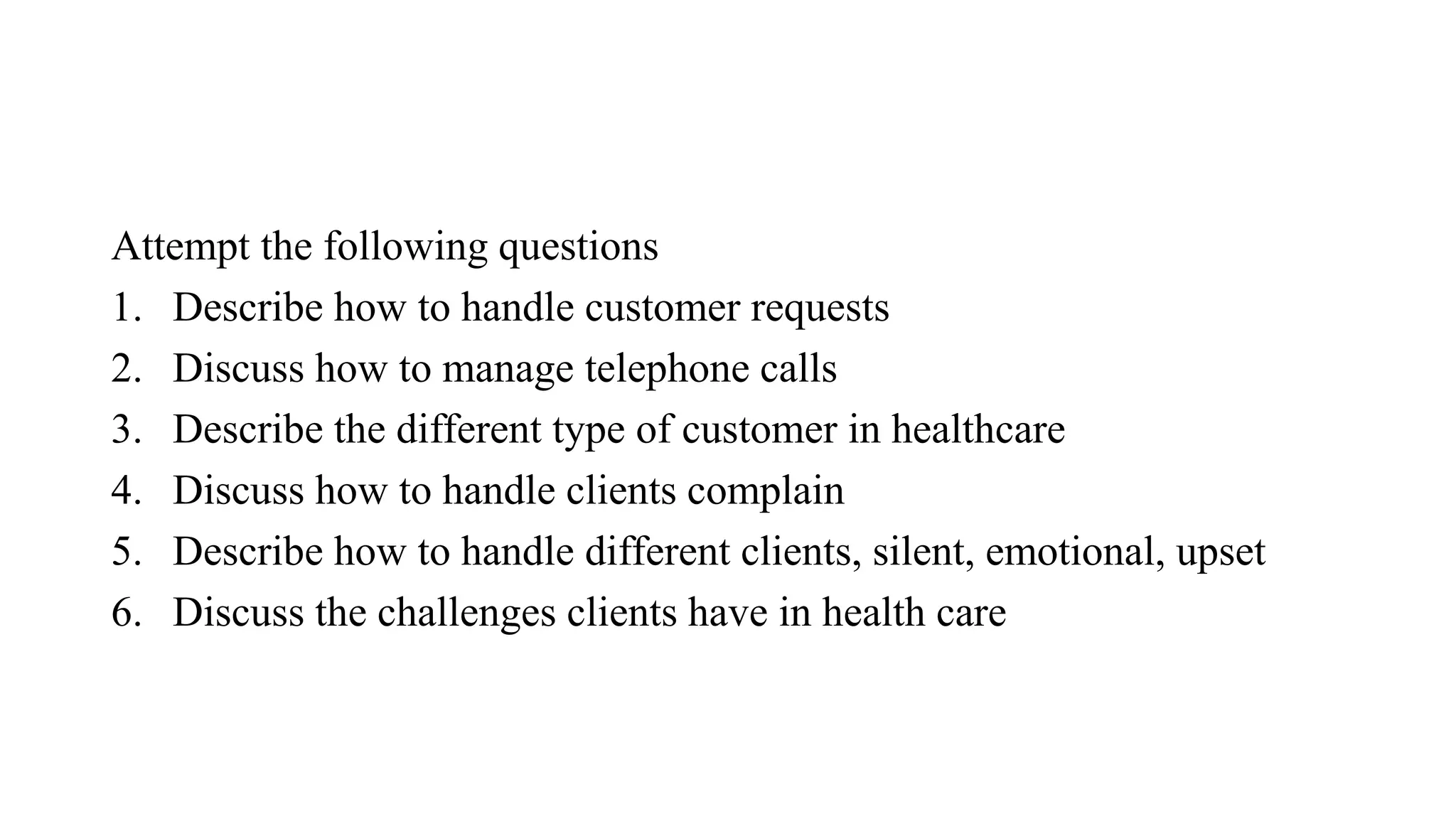 Attempt the following questions
1. Describe how to handle customer requests
2. Discuss how to manage telephone calls
3. Describe the different type of customer in healthcare
4. Discuss how to handle clients complain
5. Describe how to handle different clients, silent, emotional, upset
6. Discuss the challenges clients have in health care
 
