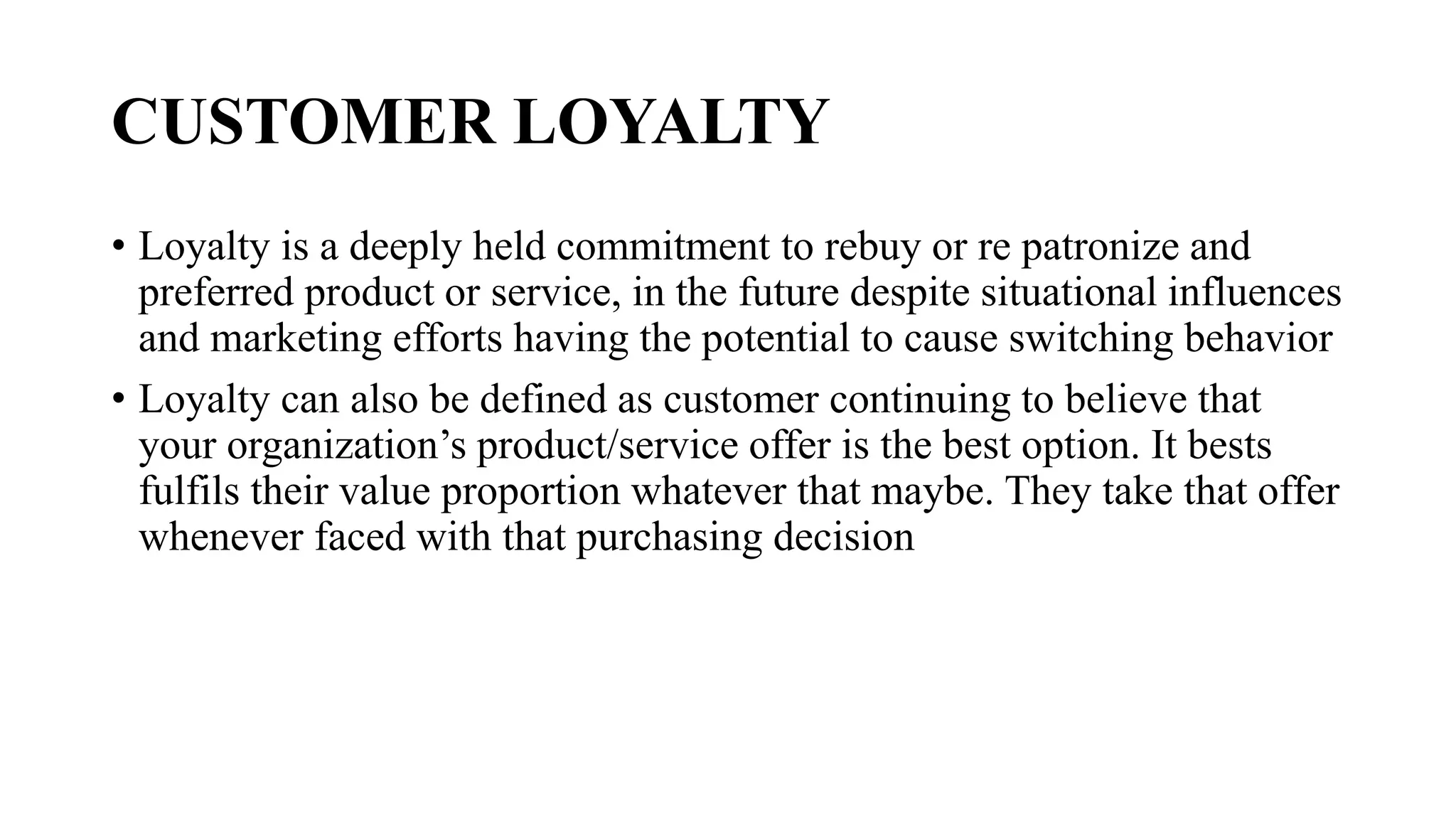 CUSTOMER LOYALTY
• Loyalty is a deeply held commitment to rebuy or re patronize and
preferred product or service, in the future despite situational influences
and marketing efforts having the potential to cause switching behavior
• Loyalty can also be defined as customer continuing to believe that
your organization’s product/service offer is the best option. It bests
fulfils their value proportion whatever that maybe. They take that offer
whenever faced with that purchasing decision
 