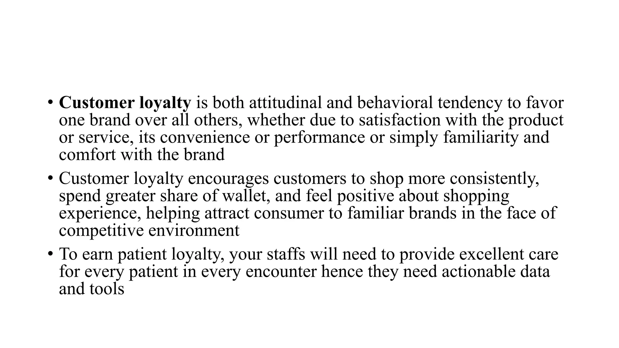 • Customer loyalty is both attitudinal and behavioral tendency to favor
one brand over all others, whether due to satisfaction with the product
or service, its convenience or performance or simply familiarity and
comfort with the brand
• Customer loyalty encourages customers to shop more consistently,
spend greater share of wallet, and feel positive about shopping
experience, helping attract consumer to familiar brands in the face of
competitive environment
• To earn patient loyalty, your staffs will need to provide excellent care
for every patient in every encounter hence they need actionable data
and tools
 