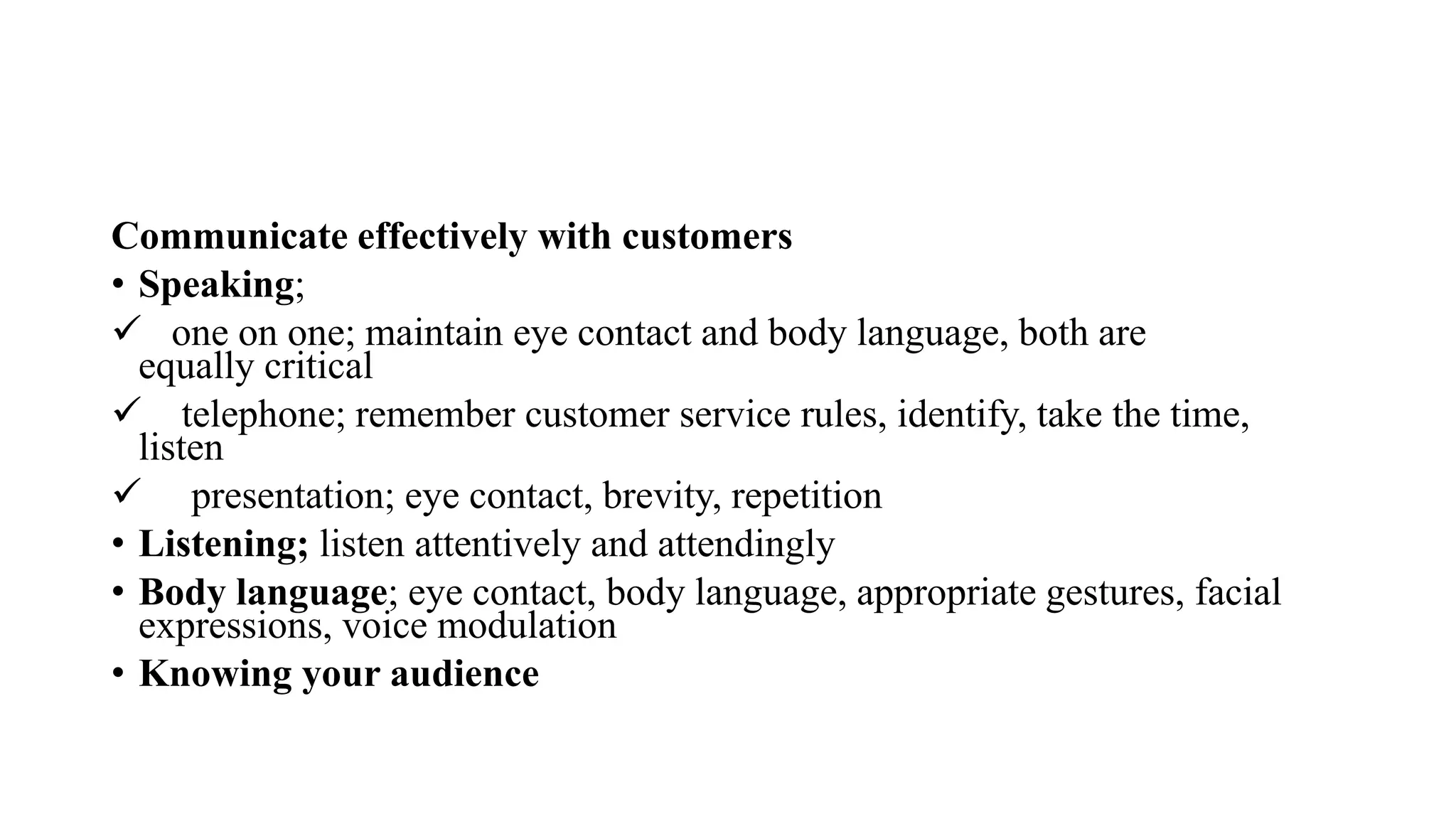 Communicate effectively with customers
• Speaking;
 one on one; maintain eye contact and body language, both are
equally critical
 telephone; remember customer service rules, identify, take the time,
listen
 presentation; eye contact, brevity, repetition
• Listening; listen attentively and attendingly
• Body language; eye contact, body language, appropriate gestures, facial
expressions, voice modulation
• Knowing your audience
 
