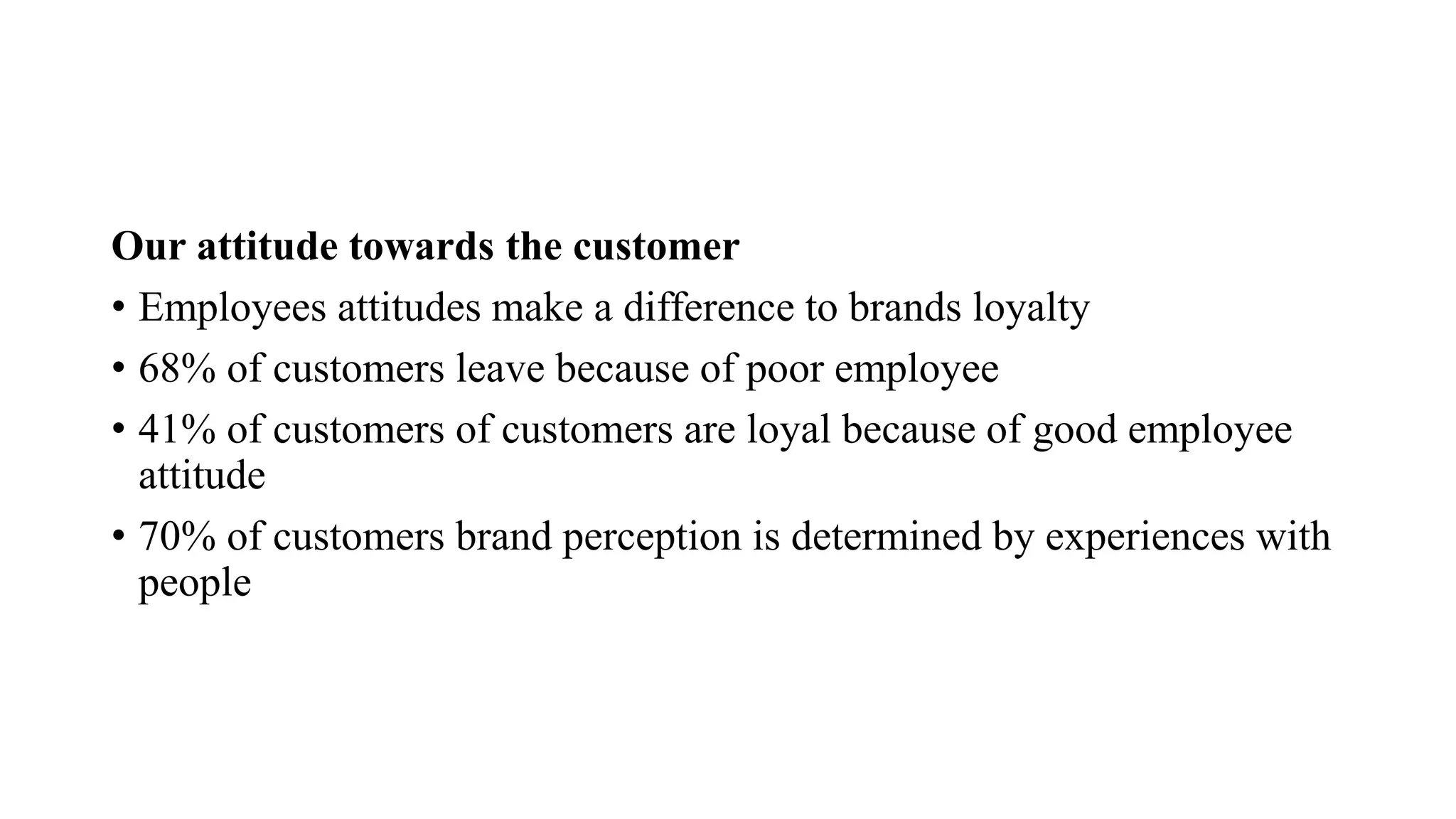 Our attitude towards the customer
• Employees attitudes make a difference to brands loyalty
• 68% of customers leave because of poor employee
• 41% of customers of customers are loyal because of good employee
attitude
• 70% of customers brand perception is determined by experiences with
people
 
