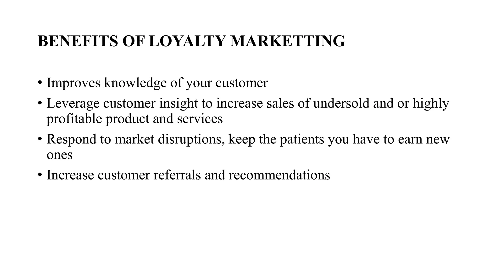 BENEFITS OF LOYALTY MARKETTING
• Improves knowledge of your customer
• Leverage customer insight to increase sales of undersold and or highly
profitable product and services
• Respond to market disruptions, keep the patients you have to earn new
ones
• Increase customer referrals and recommendations
 