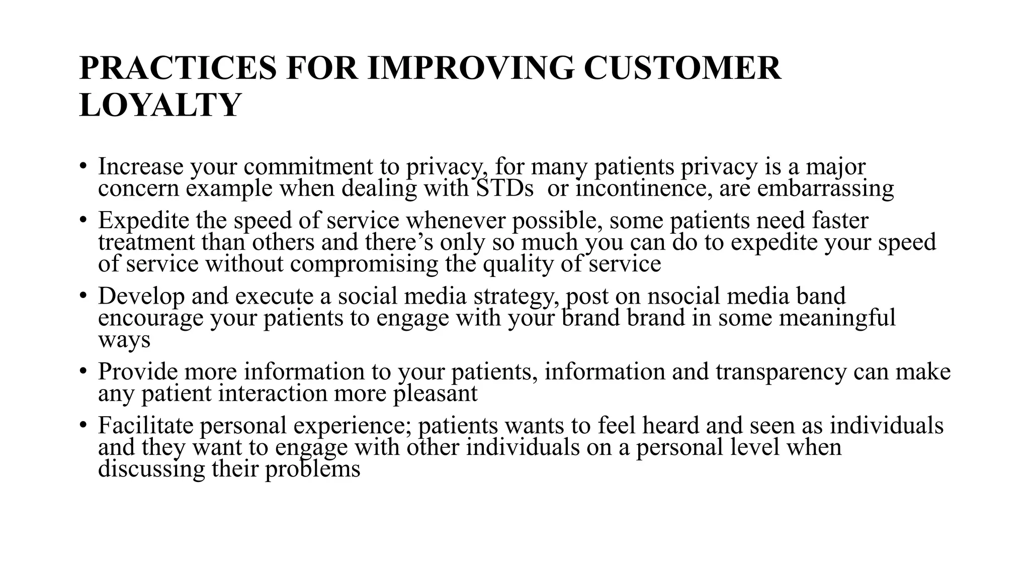 PRACTICES FOR IMPROVING CUSTOMER
LOYALTY
• Increase your commitment to privacy, for many patients privacy is a major
concern example when dealing with STDs or incontinence, are embarrassing
• Expedite the speed of service whenever possible, some patients need faster
treatment than others and there’s only so much you can do to expedite your speed
of service without compromising the quality of service
• Develop and execute a social media strategy, post on nsocial media band
encourage your patients to engage with your brand brand in some meaningful
ways
• Provide more information to your patients, information and transparency can make
any patient interaction more pleasant
• Facilitate personal experience; patients wants to feel heard and seen as individuals
and they want to engage with other individuals on a personal level when
discussing their problems
 