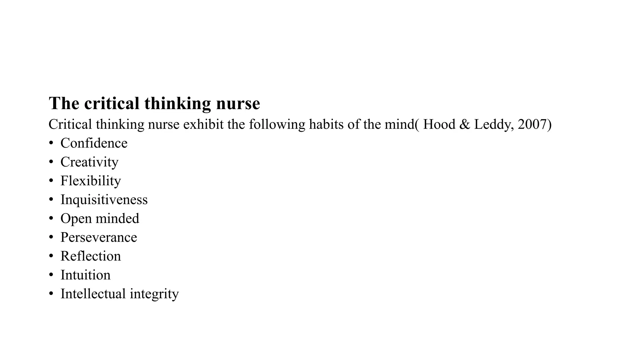 The critical thinking nurse
Critical thinking nurse exhibit the following habits of the mind( Hood & Leddy, 2007)
• Confidence
• Creativity
• Flexibility
• Inquisitiveness
• Open minded
• Perseverance
• Reflection
• Intuition
• Intellectual integrity
 
