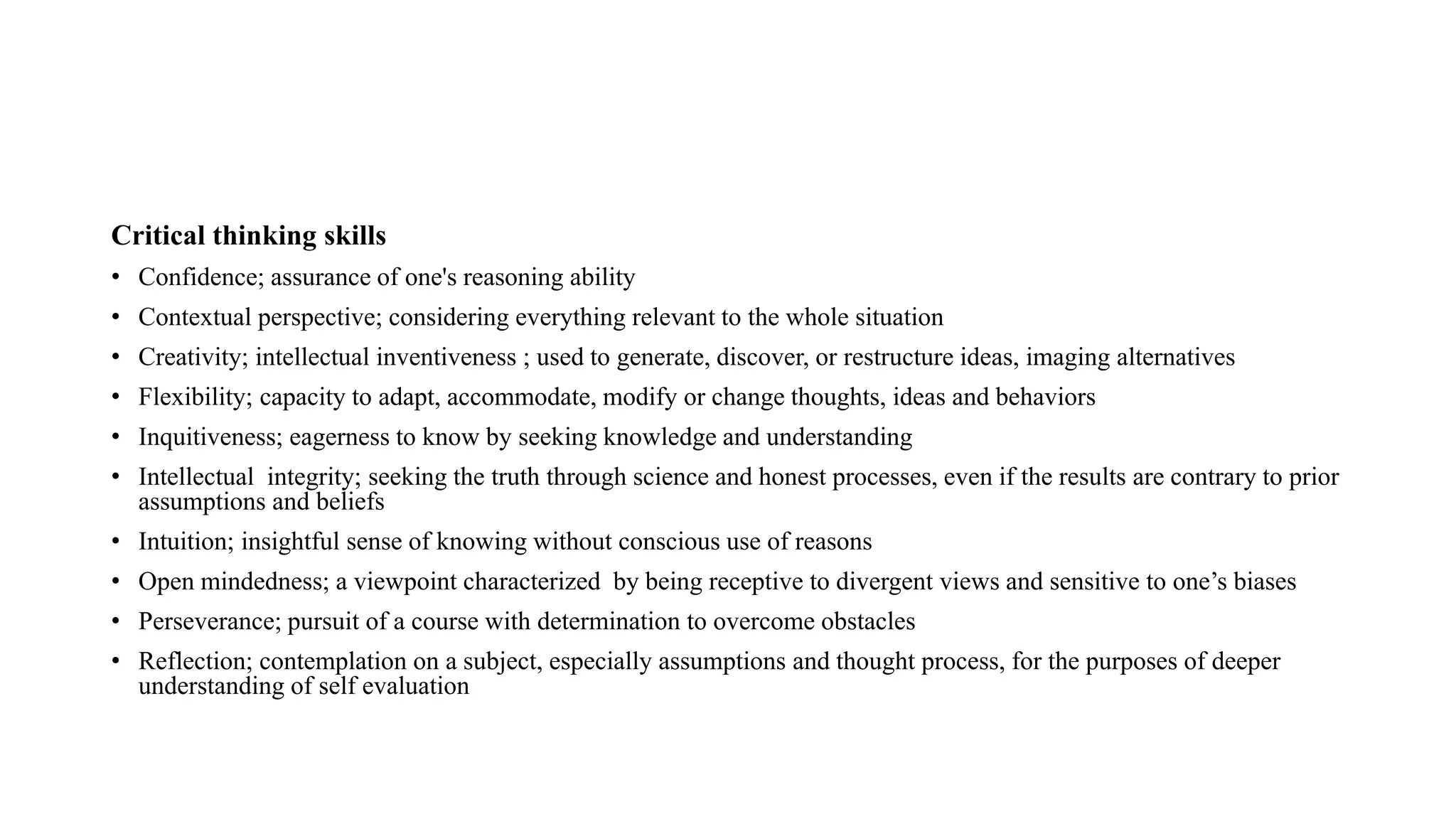 Critical thinking skills
• Confidence; assurance of one's reasoning ability
• Contextual perspective; considering everything relevant to the whole situation
• Creativity; intellectual inventiveness ; used to generate, discover, or restructure ideas, imaging alternatives
• Flexibility; capacity to adapt, accommodate, modify or change thoughts, ideas and behaviors
• Inquitiveness; eagerness to know by seeking knowledge and understanding
• Intellectual integrity; seeking the truth through science and honest processes, even if the results are contrary to prior
assumptions and beliefs
• Intuition; insightful sense of knowing without conscious use of reasons
• Open mindedness; a viewpoint characterized by being receptive to divergent views and sensitive to one’s biases
• Perseverance; pursuit of a course with determination to overcome obstacles
• Reflection; contemplation on a subject, especially assumptions and thought process, for the purposes of deeper
understanding of self evaluation
 