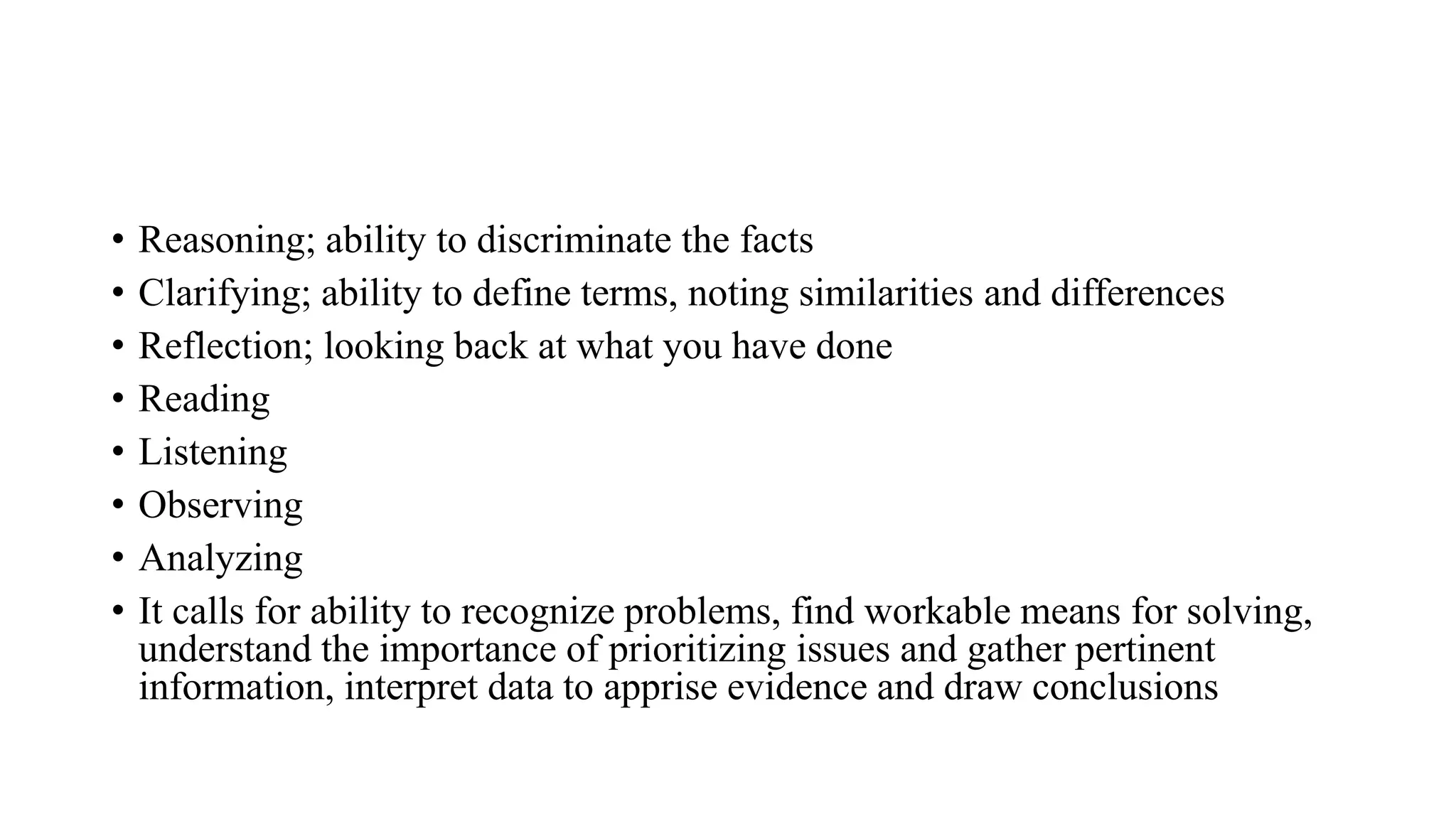 • Reasoning; ability to discriminate the facts
• Clarifying; ability to define terms, noting similarities and differences
• Reflection; looking back at what you have done
• Reading
• Listening
• Observing
• Analyzing
• It calls for ability to recognize problems, find workable means for solving,
understand the importance of prioritizing issues and gather pertinent
information, interpret data to apprise evidence and draw conclusions
 