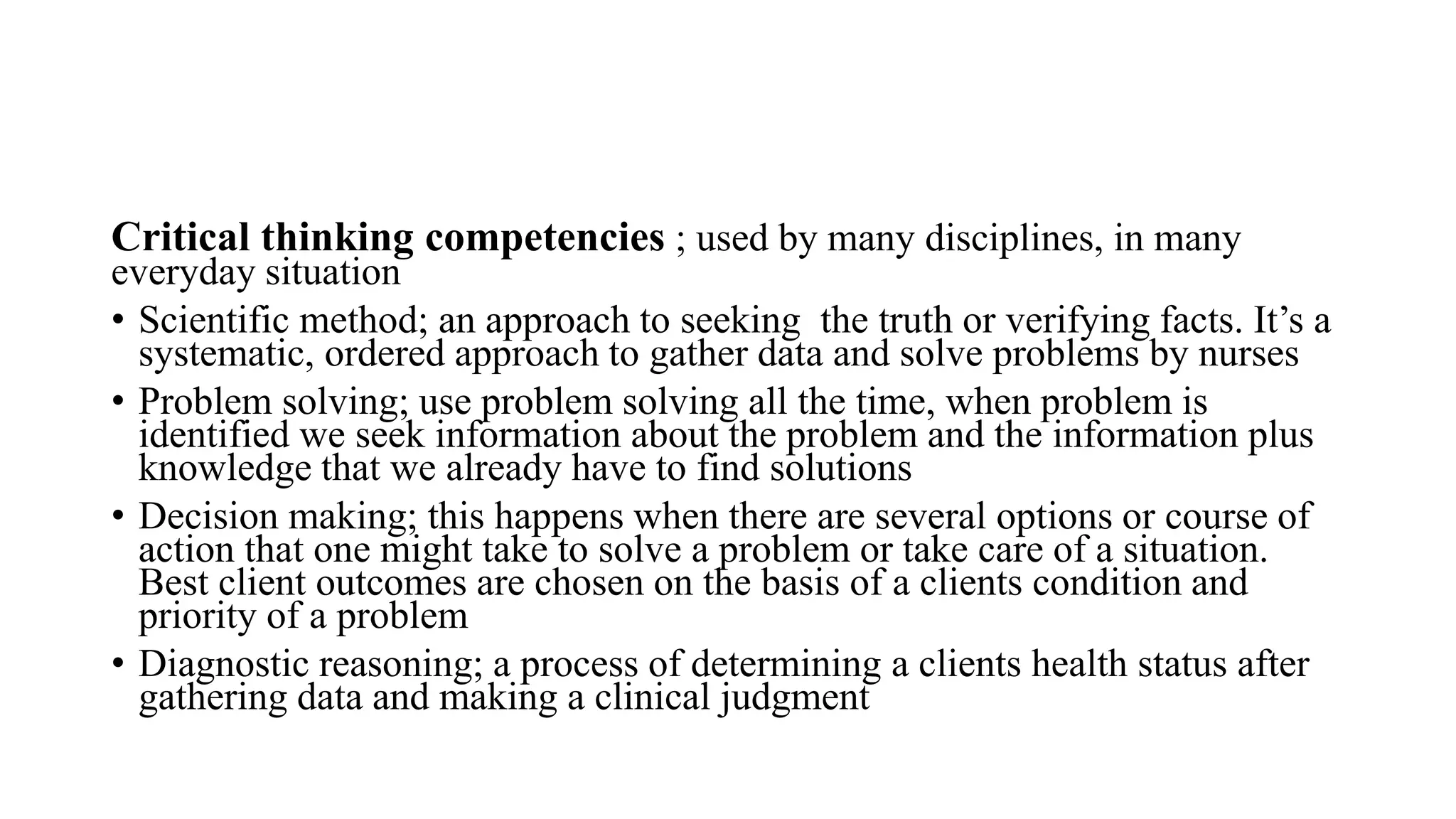 Critical thinking competencies ; used by many disciplines, in many
everyday situation
• Scientific method; an approach to seeking the truth or verifying facts. It’s a
systematic, ordered approach to gather data and solve problems by nurses
• Problem solving; use problem solving all the time, when problem is
identified we seek information about the problem and the information plus
knowledge that we already have to find solutions
• Decision making; this happens when there are several options or course of
action that one might take to solve a problem or take care of a situation.
Best client outcomes are chosen on the basis of a clients condition and
priority of a problem
• Diagnostic reasoning; a process of determining a clients health status after
gathering data and making a clinical judgment
 