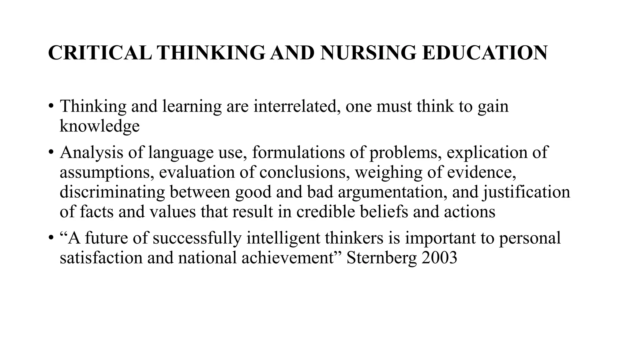 CRITICAL THINKING AND NURSING EDUCATION
• Thinking and learning are interrelated, one must think to gain
knowledge
• Analysis of language use, formulations of problems, explication of
assumptions, evaluation of conclusions, weighing of evidence,
discriminating between good and bad argumentation, and justification
of facts and values that result in credible beliefs and actions
• “A future of successfully intelligent thinkers is important to personal
satisfaction and national achievement” Sternberg 2003
 