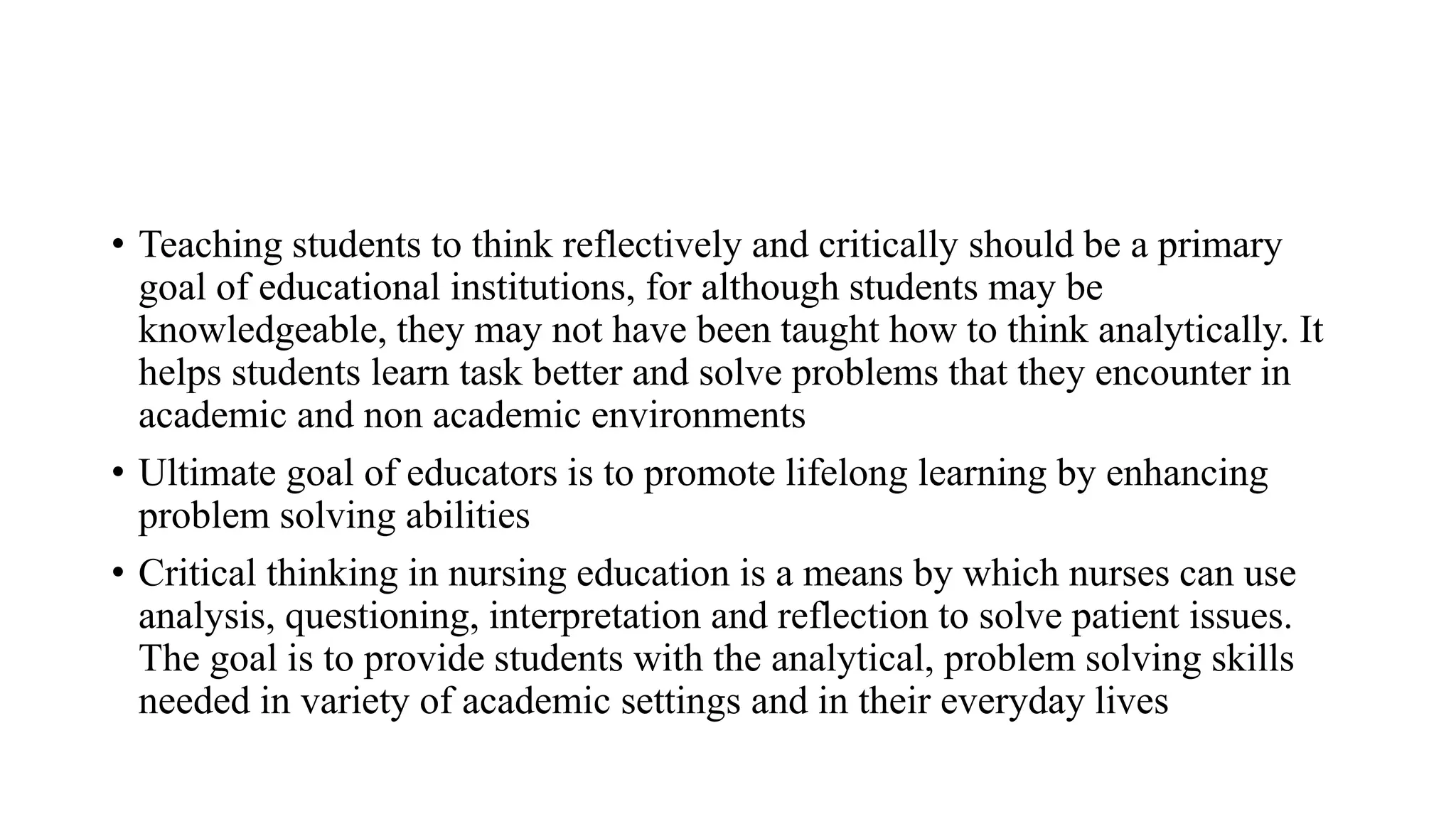 • Teaching students to think reflectively and critically should be a primary
goal of educational institutions, for although students may be
knowledgeable, they may not have been taught how to think analytically. It
helps students learn task better and solve problems that they encounter in
academic and non academic environments
• Ultimate goal of educators is to promote lifelong learning by enhancing
problem solving abilities
• Critical thinking in nursing education is a means by which nurses can use
analysis, questioning, interpretation and reflection to solve patient issues.
The goal is to provide students with the analytical, problem solving skills
needed in variety of academic settings and in their everyday lives
 