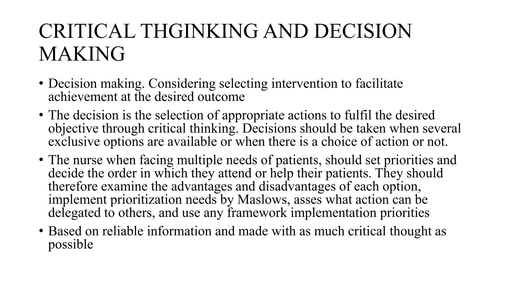 CRITICAL THGINKING AND DECISION
MAKING
• Decision making. Considering selecting intervention to facilitate
achievement at the desired outcome
• The decision is the selection of appropriate actions to fulfil the desired
objective through critical thinking. Decisions should be taken when several
exclusive options are available or when there is a choice of action or not.
• The nurse when facing multiple needs of patients, should set priorities and
decide the order in which they attend or help their patients. They should
therefore examine the advantages and disadvantages of each option,
implement prioritization needs by Maslows, asses what action can be
delegated to others, and use any framework implementation priorities
• Based on reliable information and made with as much critical thought as
possible
 
