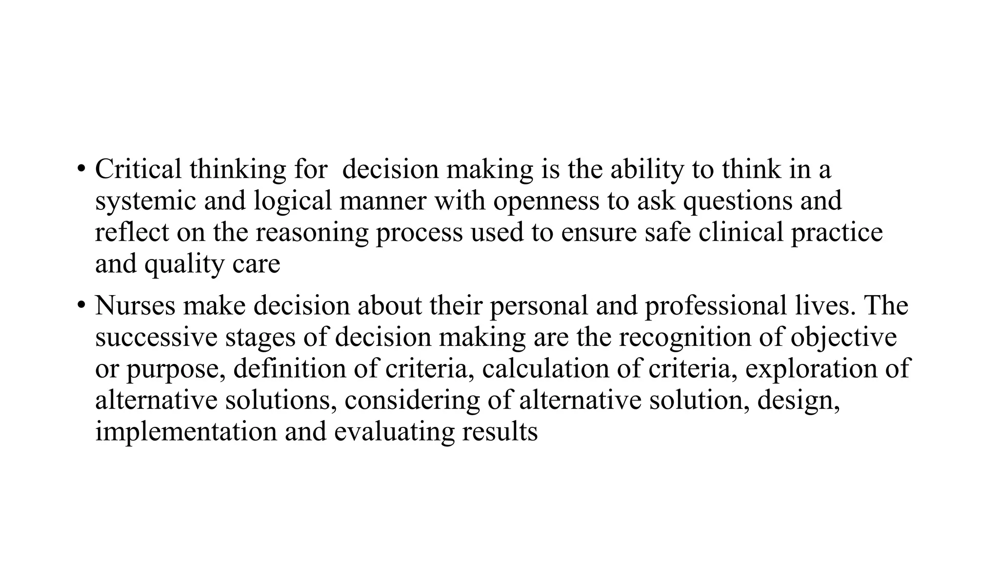 • Critical thinking for decision making is the ability to think in a
systemic and logical manner with openness to ask questions and
reflect on the reasoning process used to ensure safe clinical practice
and quality care
• Nurses make decision about their personal and professional lives. The
successive stages of decision making are the recognition of objective
or purpose, definition of criteria, calculation of criteria, exploration of
alternative solutions, considering of alternative solution, design,
implementation and evaluating results
 