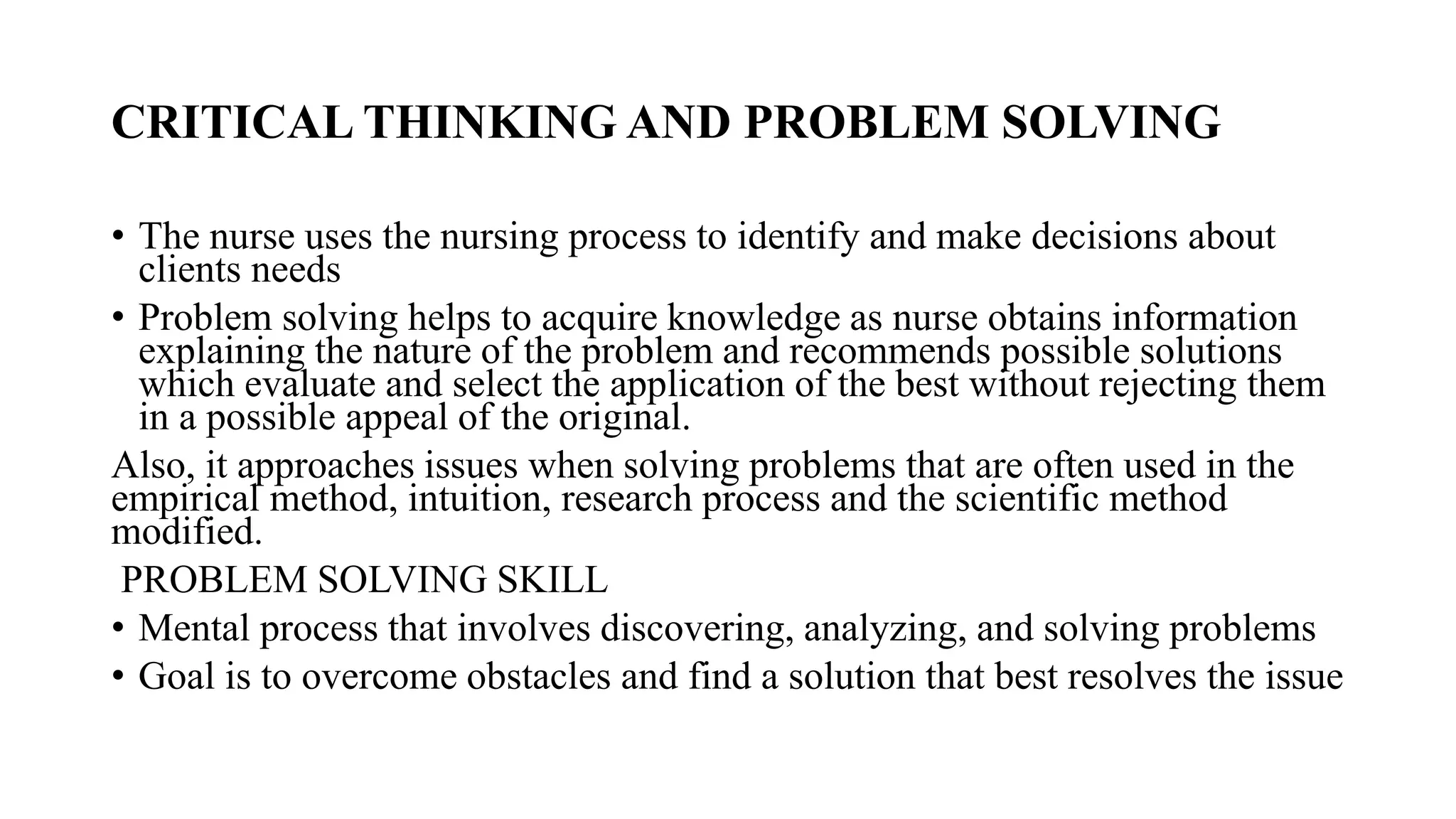 CRITICAL THINKING AND PROBLEM SOLVING
• The nurse uses the nursing process to identify and make decisions about
clients needs
• Problem solving helps to acquire knowledge as nurse obtains information
explaining the nature of the problem and recommends possible solutions
which evaluate and select the application of the best without rejecting them
in a possible appeal of the original.
Also, it approaches issues when solving problems that are often used in the
empirical method, intuition, research process and the scientific method
modified.
PROBLEM SOLVING SKILL
• Mental process that involves discovering, analyzing, and solving problems
• Goal is to overcome obstacles and find a solution that best resolves the issue
 