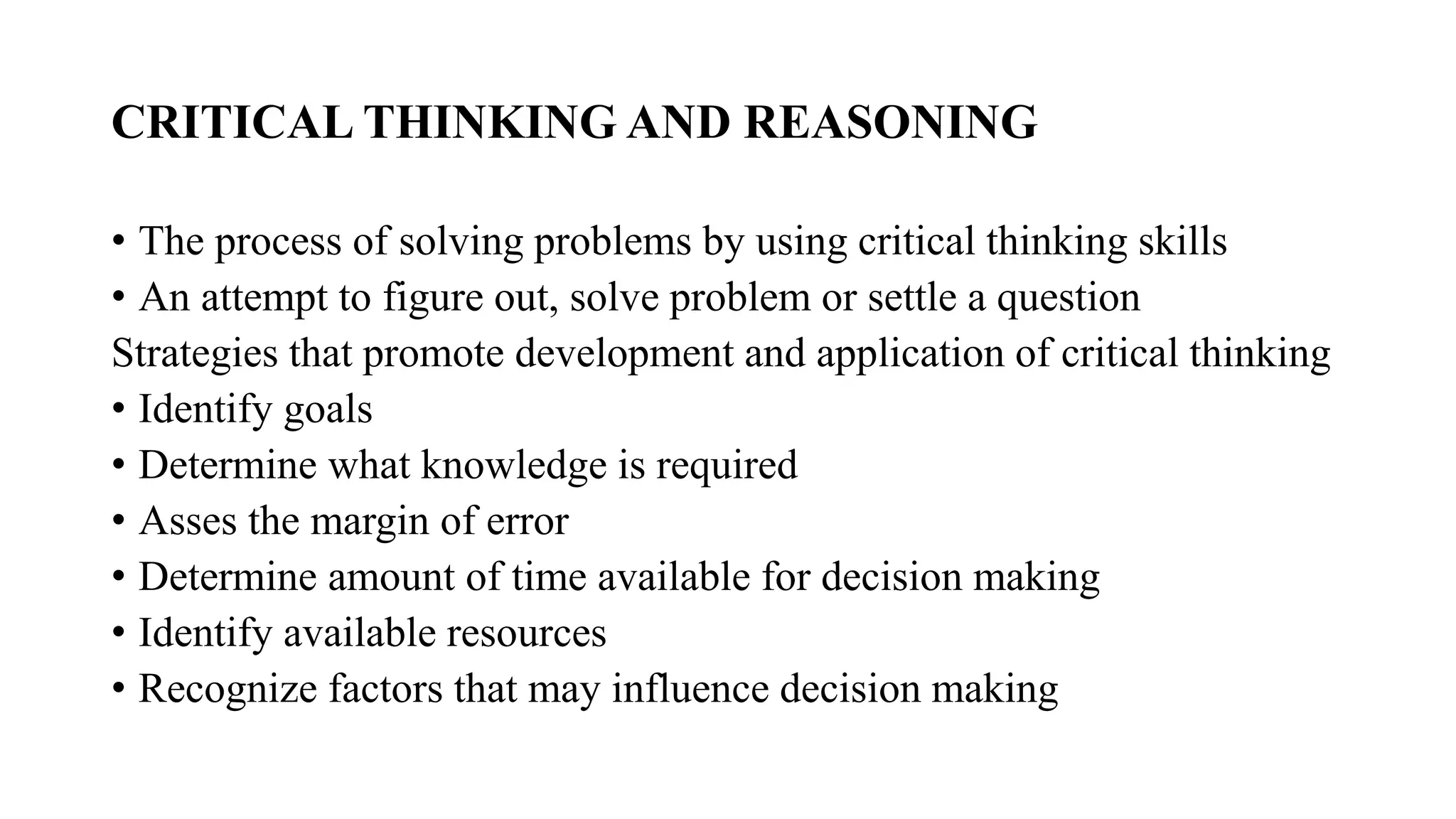CRITICAL THINKING AND REASONING
• The process of solving problems by using critical thinking skills
• An attempt to figure out, solve problem or settle a question
Strategies that promote development and application of critical thinking
• Identify goals
• Determine what knowledge is required
• Asses the margin of error
• Determine amount of time available for decision making
• Identify available resources
• Recognize factors that may influence decision making
 