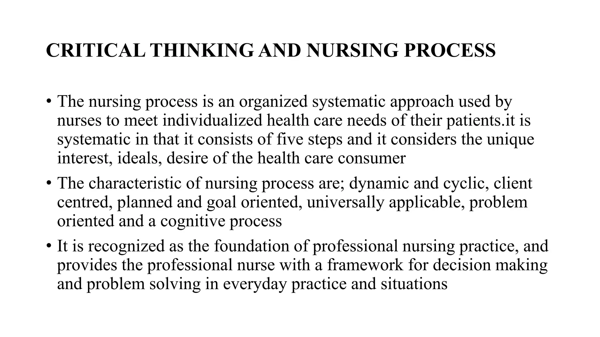 CRITICAL THINKING AND NURSING PROCESS
• The nursing process is an organized systematic approach used by
nurses to meet individualized health care needs of their patients.it is
systematic in that it consists of five steps and it considers the unique
interest, ideals, desire of the health care consumer
• The characteristic of nursing process are; dynamic and cyclic, client
centred, planned and goal oriented, universally applicable, problem
oriented and a cognitive process
• It is recognized as the foundation of professional nursing practice, and
provides the professional nurse with a framework for decision making
and problem solving in everyday practice and situations
 