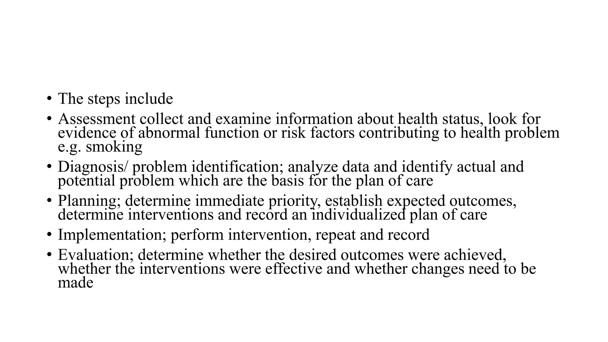 • The steps include
• Assessment collect and examine information about health status, look for
evidence of abnormal function or risk factors contributing to health problem
e.g. smoking
• Diagnosis/ problem identification; analyze data and identify actual and
potential problem which are the basis for the plan of care
• Planning; determine immediate priority, establish expected outcomes,
determine interventions and record an individualized plan of care
• Implementation; perform intervention, repeat and record
• Evaluation; determine whether the desired outcomes were achieved,
whether the interventions were effective and whether changes need to be
made
 