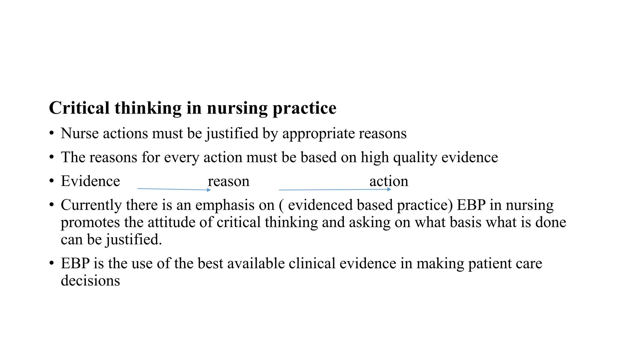 Critical thinking in nursing practice
• Nurse actions must be justified by appropriate reasons
• The reasons for every action must be based on high quality evidence
• Evidence reason action
• Currently there is an emphasis on ( evidenced based practice) EBP in nursing
promotes the attitude of critical thinking and asking on what basis what is done
can be justified.
• EBP is the use of the best available clinical evidence in making patient care
decisions
 