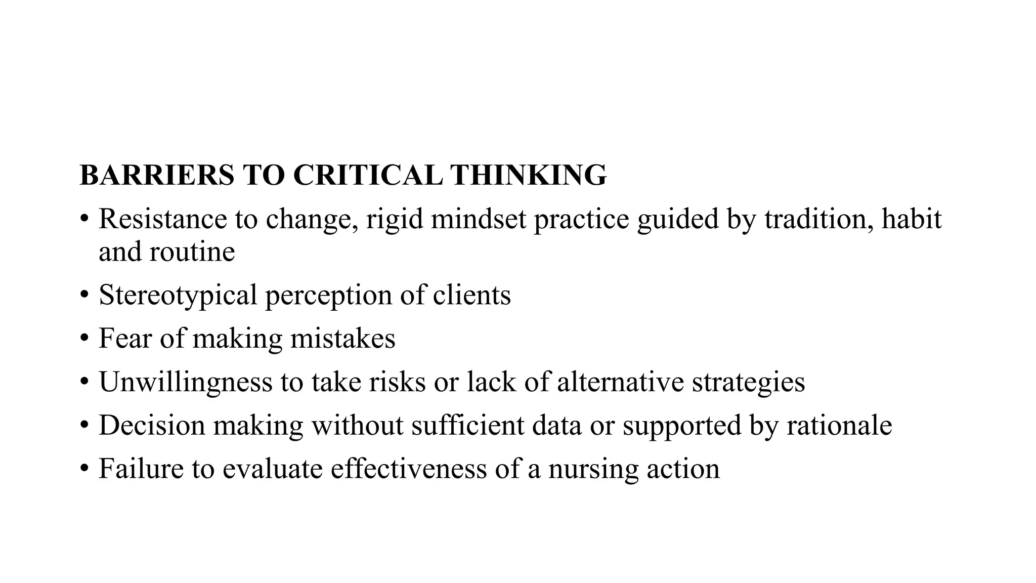 BARRIERS TO CRITICAL THINKING
• Resistance to change, rigid mindset practice guided by tradition, habit
and routine
• Stereotypical perception of clients
• Fear of making mistakes
• Unwillingness to take risks or lack of alternative strategies
• Decision making without sufficient data or supported by rationale
• Failure to evaluate effectiveness of a nursing action
 