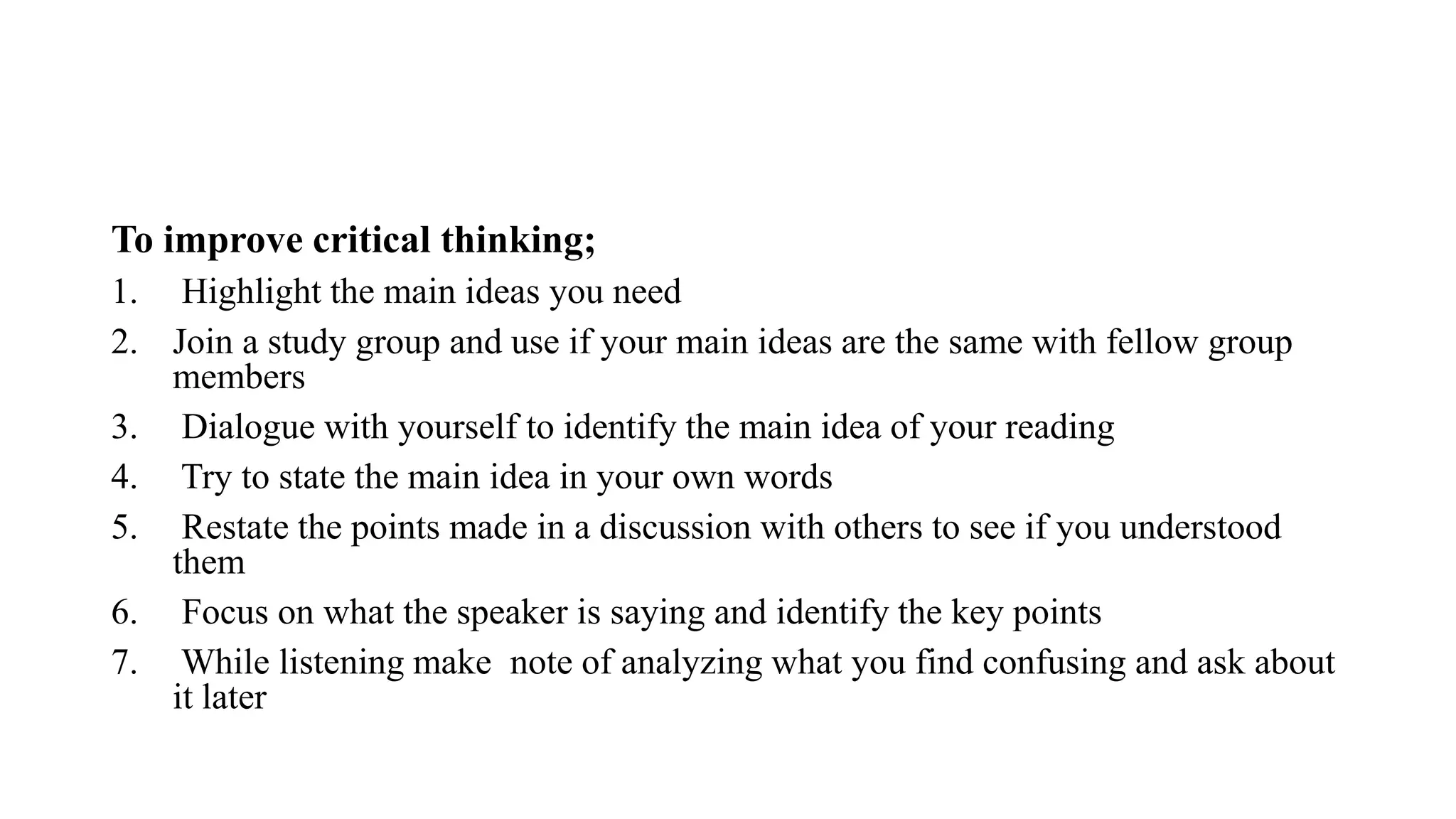 To improve critical thinking;
1. Highlight the main ideas you need
2. Join a study group and use if your main ideas are the same with fellow group
members
3. Dialogue with yourself to identify the main idea of your reading
4. Try to state the main idea in your own words
5. Restate the points made in a discussion with others to see if you understood
them
6. Focus on what the speaker is saying and identify the key points
7. While listening make note of analyzing what you find confusing and ask about
it later
 