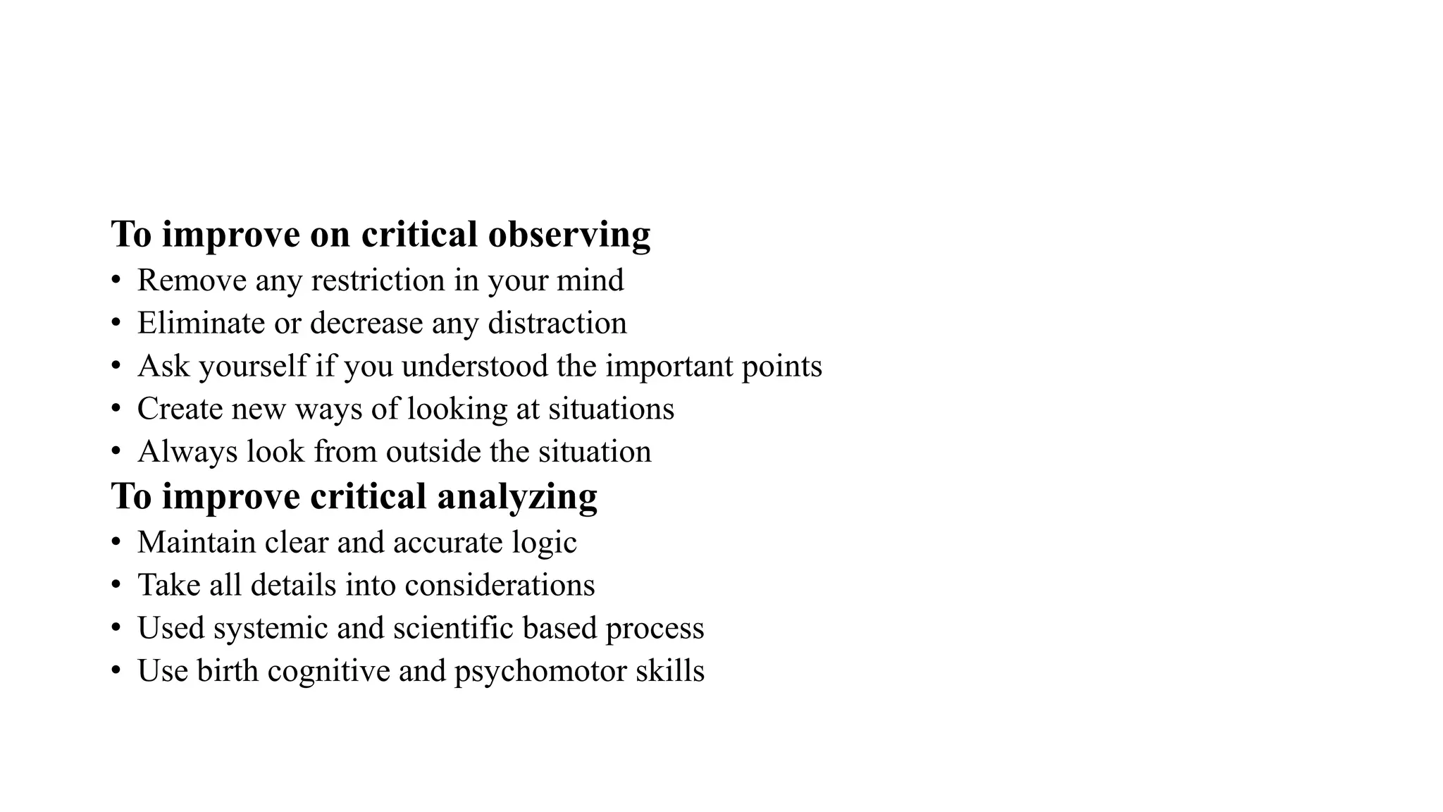 To improve on critical observing
• Remove any restriction in your mind
• Eliminate or decrease any distraction
• Ask yourself if you understood the important points
• Create new ways of looking at situations
• Always look from outside the situation
To improve critical analyzing
• Maintain clear and accurate logic
• Take all details into considerations
• Used systemic and scientific based process
• Use birth cognitive and psychomotor skills
 