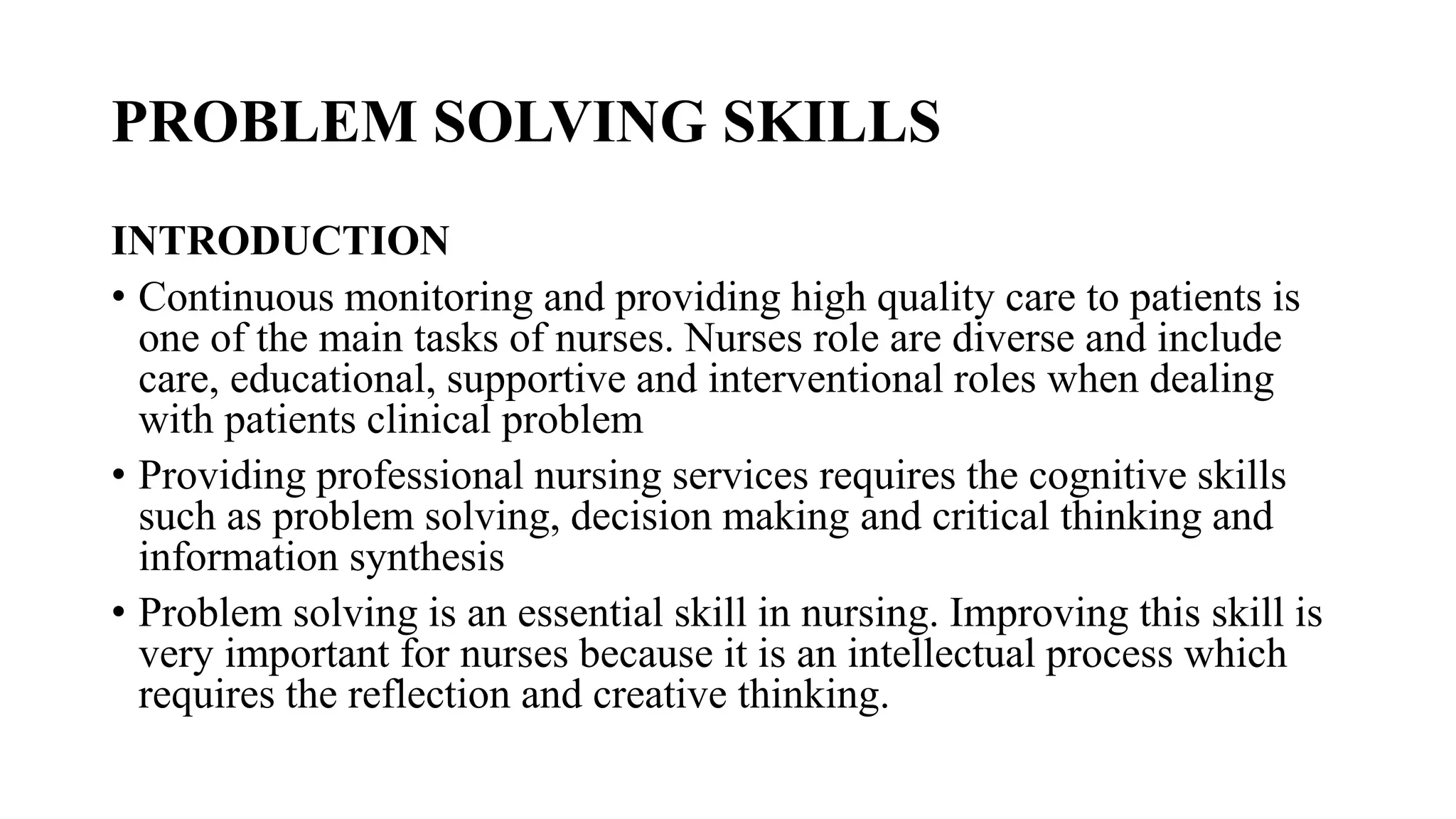 PROBLEM SOLVING SKILLS
INTRODUCTION
• Continuous monitoring and providing high quality care to patients is
one of the main tasks of nurses. Nurses role are diverse and include
care, educational, supportive and interventional roles when dealing
with patients clinical problem
• Providing professional nursing services requires the cognitive skills
such as problem solving, decision making and critical thinking and
information synthesis
• Problem solving is an essential skill in nursing. Improving this skill is
very important for nurses because it is an intellectual process which
requires the reflection and creative thinking.
 