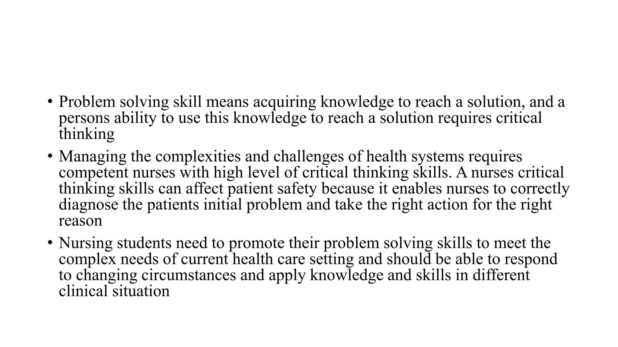 • Problem solving skill means acquiring knowledge to reach a solution, and a
persons ability to use this knowledge to reach a solution requires critical
thinking
• Managing the complexities and challenges of health systems requires
competent nurses with high level of critical thinking skills. A nurses critical
thinking skills can affect patient safety because it enables nurses to correctly
diagnose the patients initial problem and take the right action for the right
reason
• Nursing students need to promote their problem solving skills to meet the
complex needs of current health care setting and should be able to respond
to changing circumstances and apply knowledge and skills in different
clinical situation
 