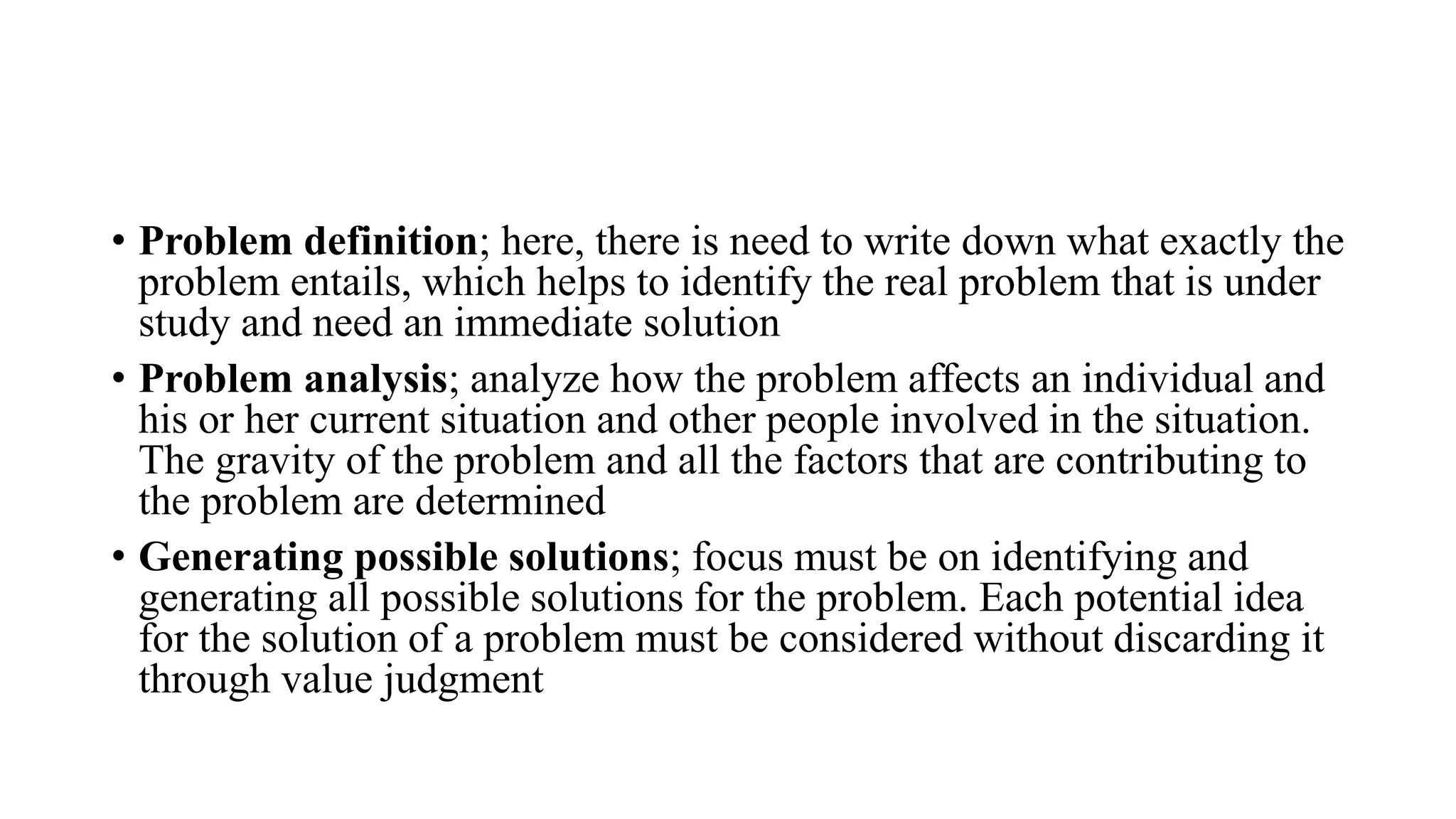 • Problem definition; here, there is need to write down what exactly the
problem entails, which helps to identify the real problem that is under
study and need an immediate solution
• Problem analysis; analyze how the problem affects an individual and
his or her current situation and other people involved in the situation.
The gravity of the problem and all the factors that are contributing to
the problem are determined
• Generating possible solutions; focus must be on identifying and
generating all possible solutions for the problem. Each potential idea
for the solution of a problem must be considered without discarding it
through value judgment
 