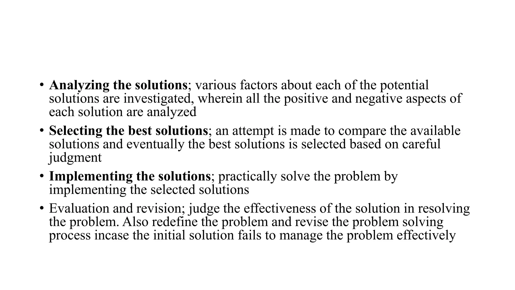 • Analyzing the solutions; various factors about each of the potential
solutions are investigated, wherein all the positive and negative aspects of
each solution are analyzed
• Selecting the best solutions; an attempt is made to compare the available
solutions and eventually the best solutions is selected based on careful
judgment
• Implementing the solutions; practically solve the problem by
implementing the selected solutions
• Evaluation and revision; judge the effectiveness of the solution in resolving
the problem. Also redefine the problem and revise the problem solving
process incase the initial solution fails to manage the problem effectively
 