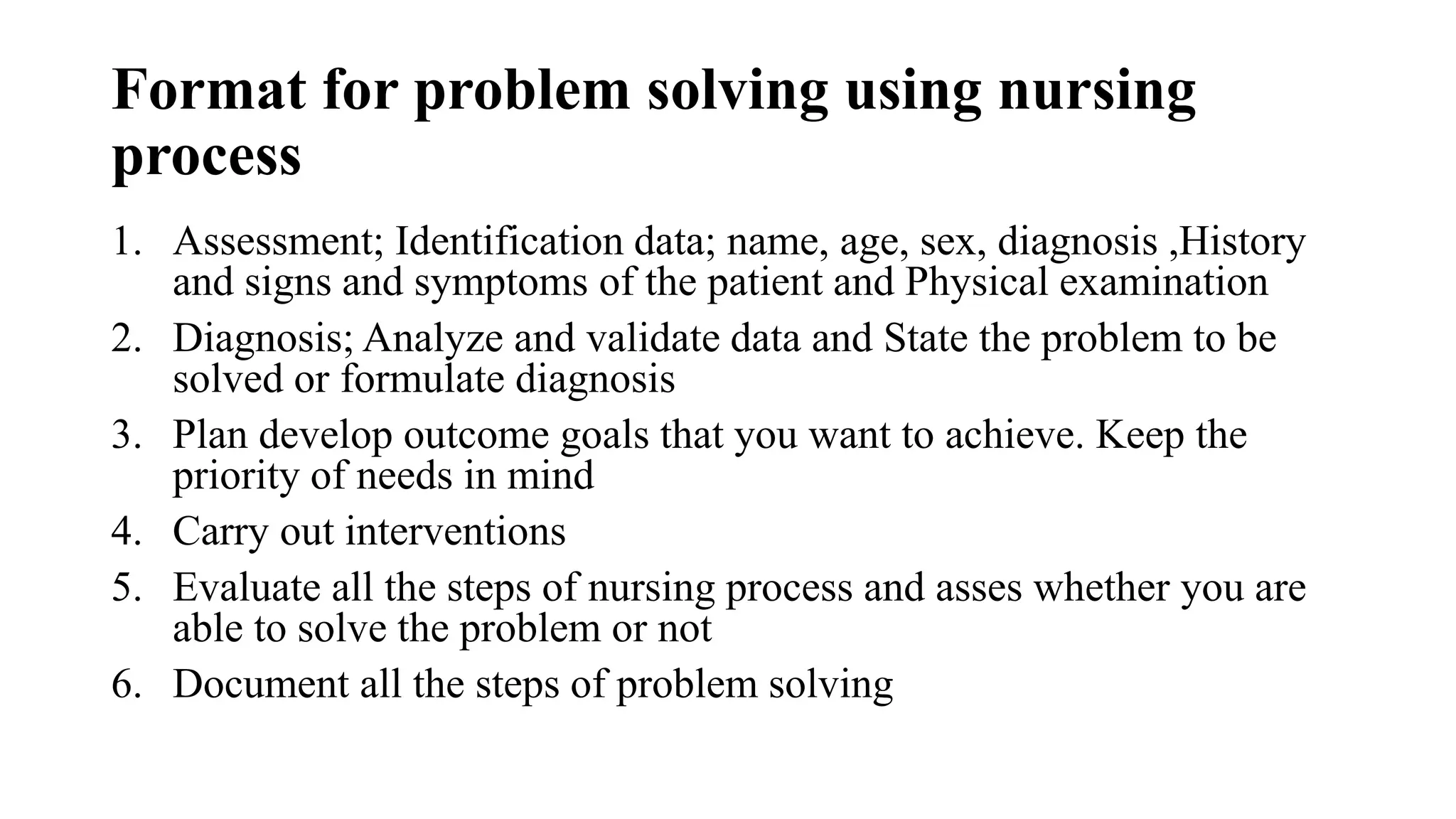 Format for problem solving using nursing
process
1. Assessment; Identification data; name, age, sex, diagnosis ,History
and signs and symptoms of the patient and Physical examination
2. Diagnosis; Analyze and validate data and State the problem to be
solved or formulate diagnosis
3. Plan develop outcome goals that you want to achieve. Keep the
priority of needs in mind
4. Carry out interventions
5. Evaluate all the steps of nursing process and asses whether you are
able to solve the problem or not
6. Document all the steps of problem solving
 