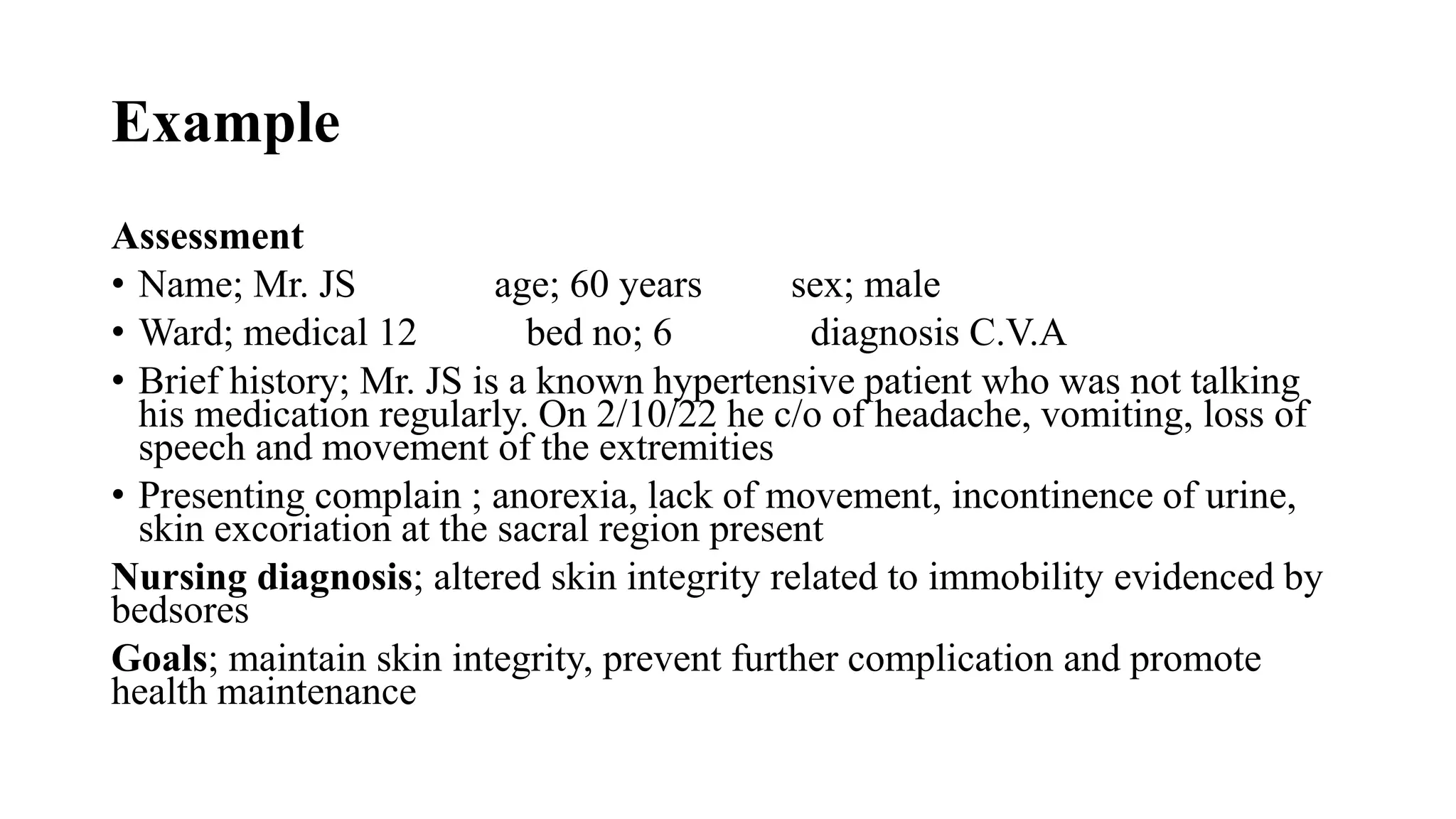 Example
Assessment
• Name; Mr. JS age; 60 years sex; male
• Ward; medical 12 bed no; 6 diagnosis C.V.A
• Brief history; Mr. JS is a known hypertensive patient who was not talking
his medication regularly. On 2/10/22 he c/o of headache, vomiting, loss of
speech and movement of the extremities
• Presenting complain ; anorexia, lack of movement, incontinence of urine,
skin excoriation at the sacral region present
Nursing diagnosis; altered skin integrity related to immobility evidenced by
bedsores
Goals; maintain skin integrity, prevent further complication and promote
health maintenance
 