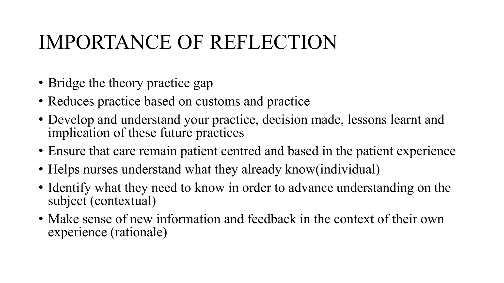 IMPORTANCE OF REFLECTION
• Bridge the theory practice gap
• Reduces practice based on customs and practice
• Develop and understand your practice, decision made, lessons learnt and
implication of these future practices
• Ensure that care remain patient centred and based in the patient experience
• Helps nurses understand what they already know(individual)
• Identify what they need to know in order to advance understanding on the
subject (contextual)
• Make sense of new information and feedback in the context of their own
experience (rationale)
 