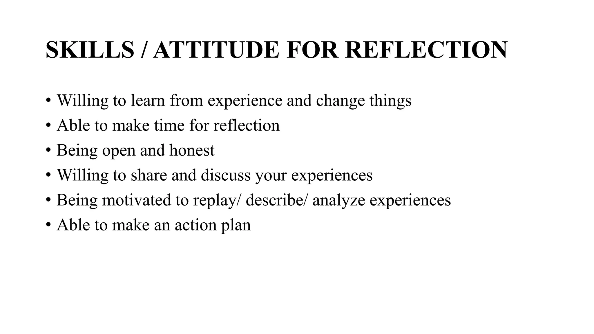 SKILLS / ATTITUDE FOR REFLECTION
• Willing to learn from experience and change things
• Able to make time for reflection
• Being open and honest
• Willing to share and discuss your experiences
• Being motivated to replay/ describe/ analyze experiences
• Able to make an action plan
 