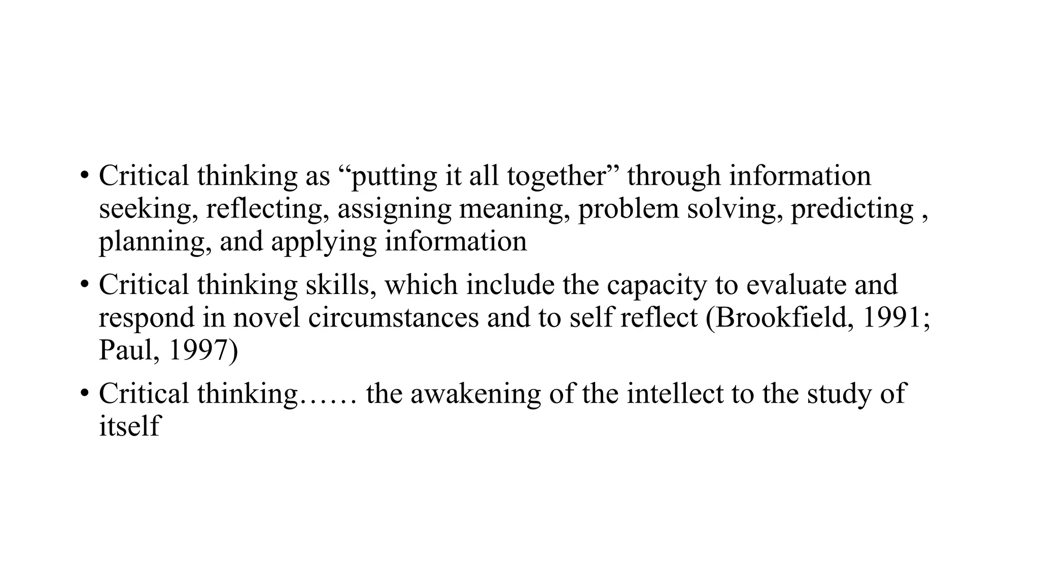 • Critical thinking as “putting it all together” through information
seeking, reflecting, assigning meaning, problem solving, predicting ,
planning, and applying information
• Critical thinking skills, which include the capacity to evaluate and
respond in novel circumstances and to self reflect (Brookfield, 1991;
Paul, 1997)
• Critical thinking…… the awakening of the intellect to the study of
itself
 