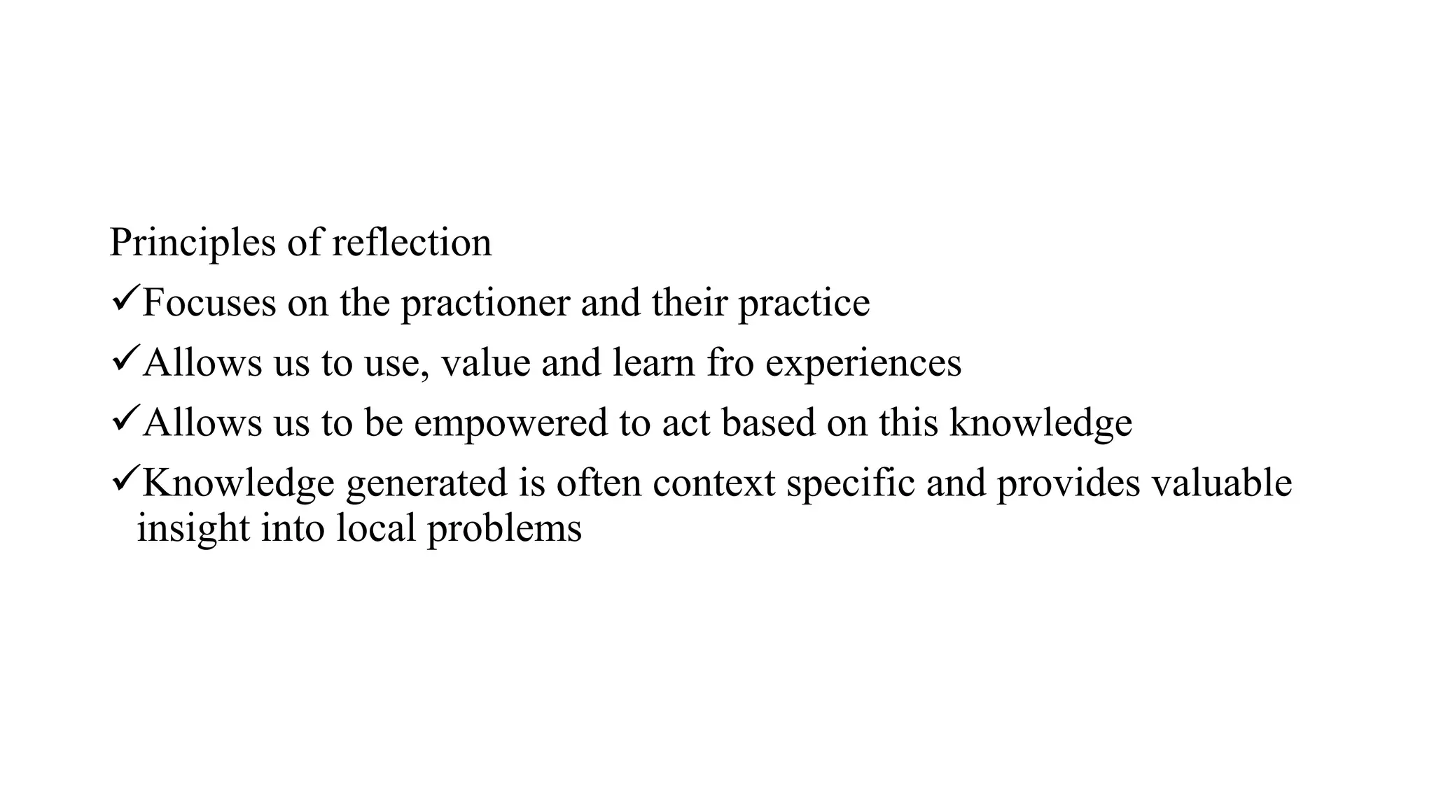 Principles of reflection
Focuses on the practioner and their practice
Allows us to use, value and learn fro experiences
Allows us to be empowered to act based on this knowledge
Knowledge generated is often context specific and provides valuable
insight into local problems
 