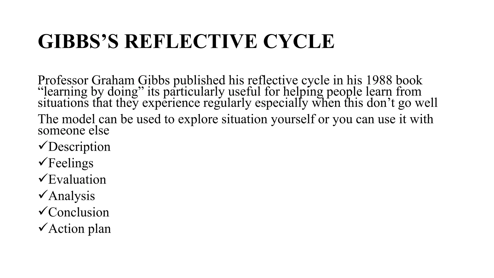 GIBBS’S REFLECTIVE CYCLE
Professor Graham Gibbs published his reflective cycle in his 1988 book
“learning by doing” its particularly useful for helping people learn from
situations that they experience regularly especially when this don’t go well
The model can be used to explore situation yourself or you can use it with
someone else
Description
Feelings
Evaluation
Analysis
Conclusion
Action plan
 