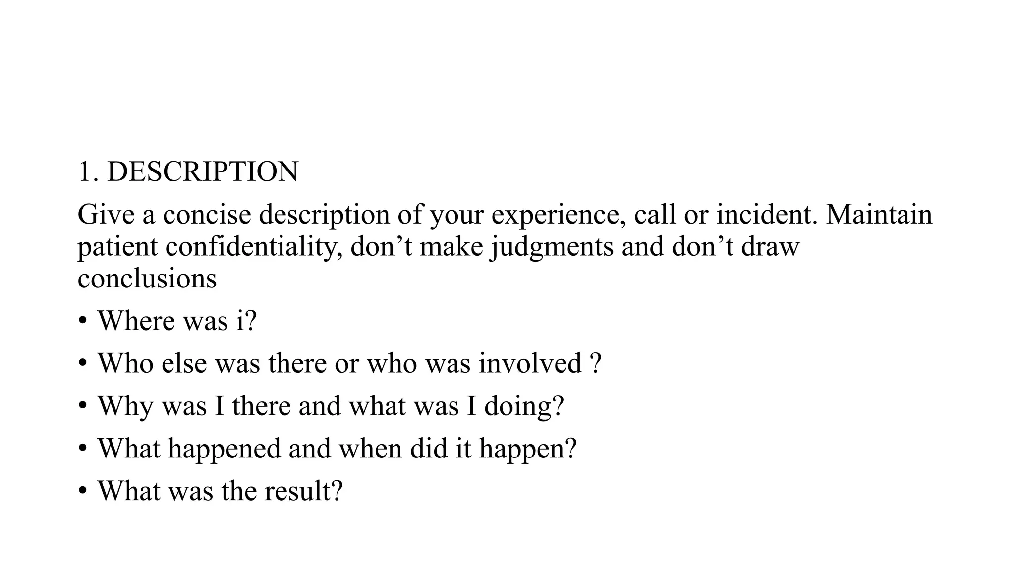 1. DESCRIPTION
Give a concise description of your experience, call or incident. Maintain
patient confidentiality, don’t make judgments and don’t draw
conclusions
• Where was i?
• Who else was there or who was involved ?
• Why was I there and what was I doing?
• What happened and when did it happen?
• What was the result?
 