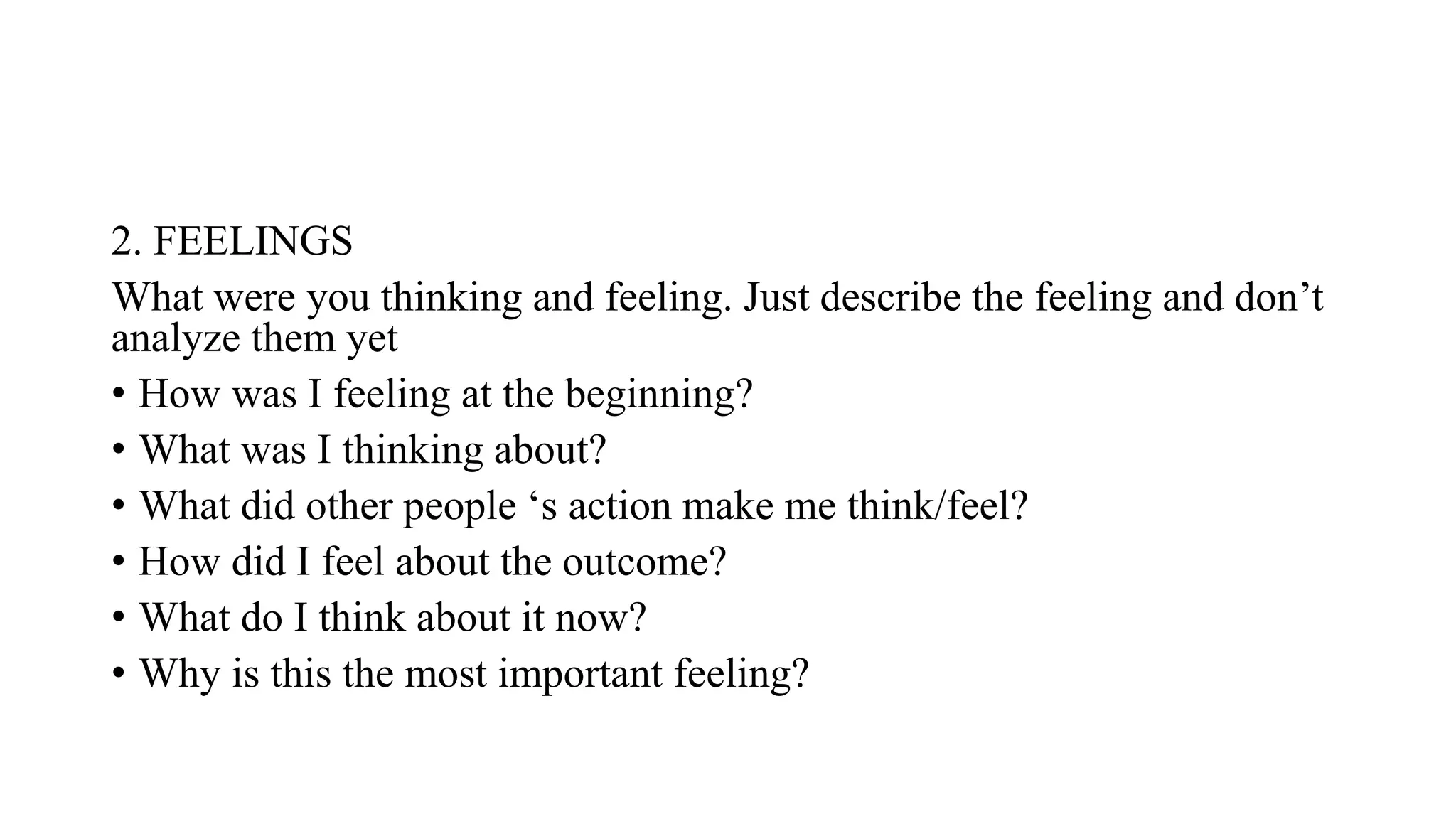2. FEELINGS
What were you thinking and feeling. Just describe the feeling and don’t
analyze them yet
• How was I feeling at the beginning?
• What was I thinking about?
• What did other people ‘s action make me think/feel?
• How did I feel about the outcome?
• What do I think about it now?
• Why is this the most important feeling?
 