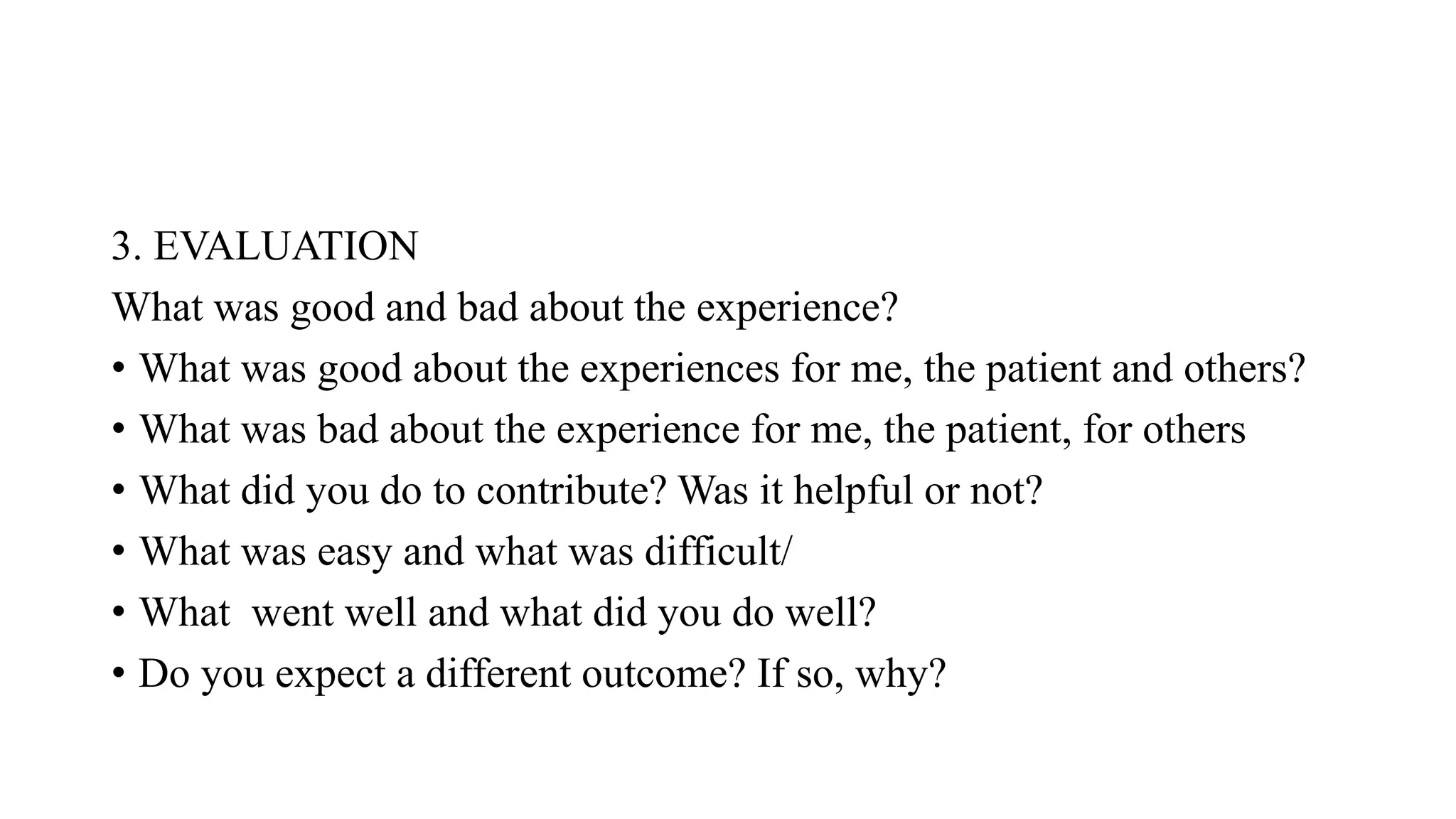 3. EVALUATION
What was good and bad about the experience?
• What was good about the experiences for me, the patient and others?
• What was bad about the experience for me, the patient, for others
• What did you do to contribute? Was it helpful or not?
• What was easy and what was difficult/
• What went well and what did you do well?
• Do you expect a different outcome? If so, why?
 