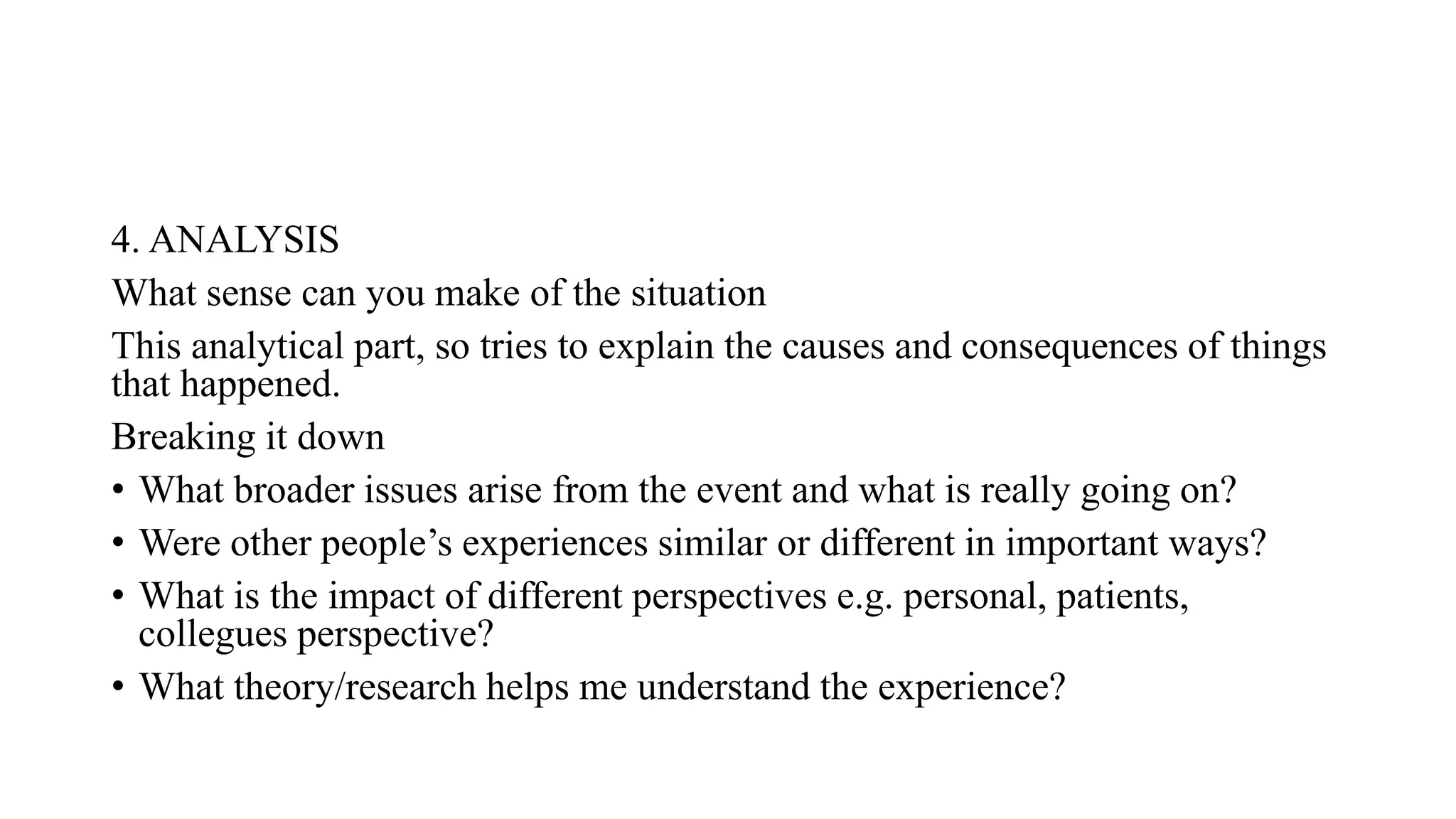 4. ANALYSIS
What sense can you make of the situation
This analytical part, so tries to explain the causes and consequences of things
that happened.
Breaking it down
• What broader issues arise from the event and what is really going on?
• Were other people’s experiences similar or different in important ways?
• What is the impact of different perspectives e.g. personal, patients,
collegues perspective?
• What theory/research helps me understand the experience?
 