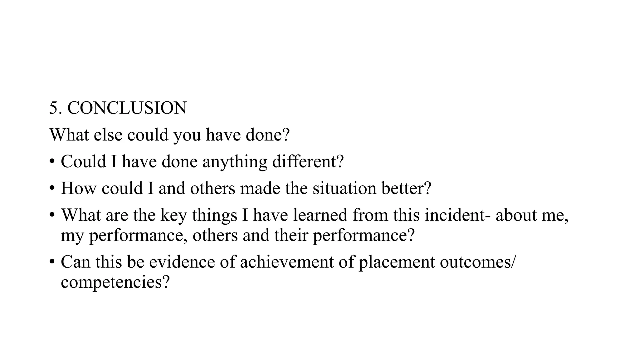 5. CONCLUSION
What else could you have done?
• Could I have done anything different?
• How could I and others made the situation better?
• What are the key things I have learned from this incident- about me,
my performance, others and their performance?
• Can this be evidence of achievement of placement outcomes/
competencies?
 
