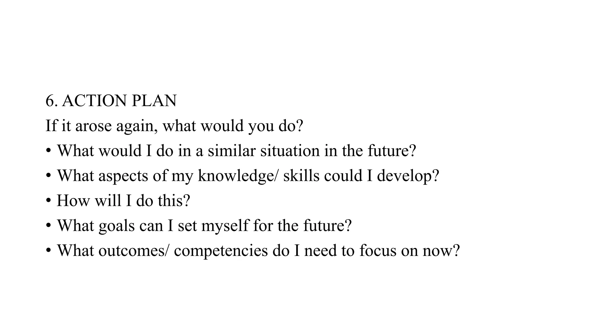 6. ACTION PLAN
If it arose again, what would you do?
• What would I do in a similar situation in the future?
• What aspects of my knowledge/ skills could I develop?
• How will I do this?
• What goals can I set myself for the future?
• What outcomes/ competencies do I need to focus on now?
 