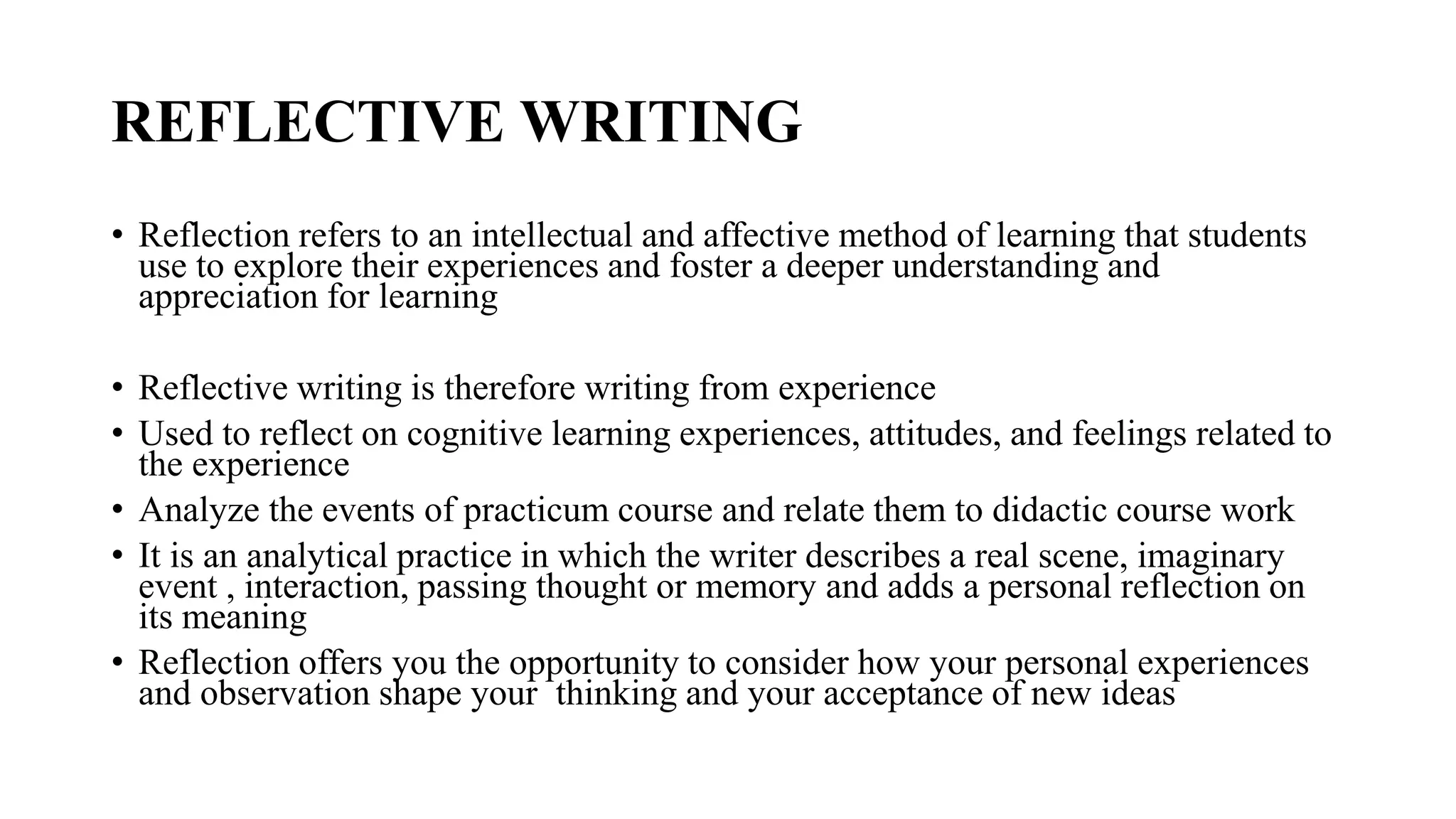 REFLECTIVE WRITING
• Reflection refers to an intellectual and affective method of learning that students
use to explore their experiences and foster a deeper understanding and
appreciation for learning
• Reflective writing is therefore writing from experience
• Used to reflect on cognitive learning experiences, attitudes, and feelings related to
the experience
• Analyze the events of practicum course and relate them to didactic course work
• It is an analytical practice in which the writer describes a real scene, imaginary
event , interaction, passing thought or memory and adds a personal reflection on
its meaning
• Reflection offers you the opportunity to consider how your personal experiences
and observation shape your thinking and your acceptance of new ideas
 