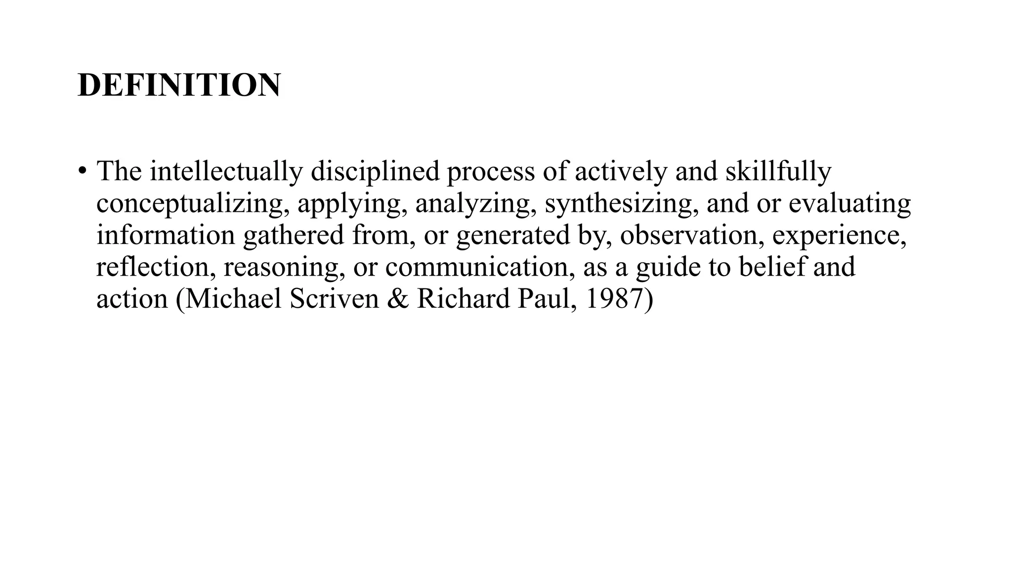 DEFINITION
• The intellectually disciplined process of actively and skillfully
conceptualizing, applying, analyzing, synthesizing, and or evaluating
information gathered from, or generated by, observation, experience,
reflection, reasoning, or communication, as a guide to belief and
action (Michael Scriven & Richard Paul, 1987)
 