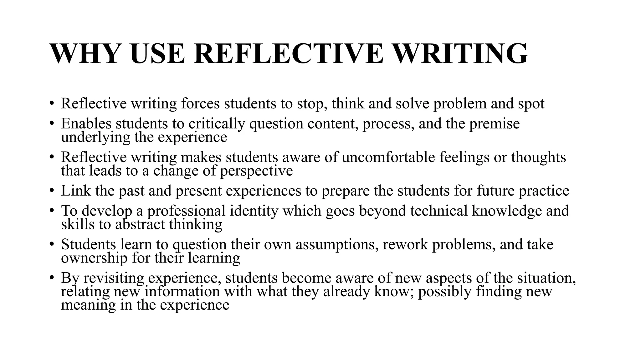WHY USE REFLECTIVE WRITING
• Reflective writing forces students to stop, think and solve problem and spot
• Enables students to critically question content, process, and the premise
underlying the experience
• Reflective writing makes students aware of uncomfortable feelings or thoughts
that leads to a change of perspective
• Link the past and present experiences to prepare the students for future practice
• To develop a professional identity which goes beyond technical knowledge and
skills to abstract thinking
• Students learn to question their own assumptions, rework problems, and take
ownership for their learning
• By revisiting experience, students become aware of new aspects of the situation,
relating new information with what they already know; possibly finding new
meaning in the experience
 
