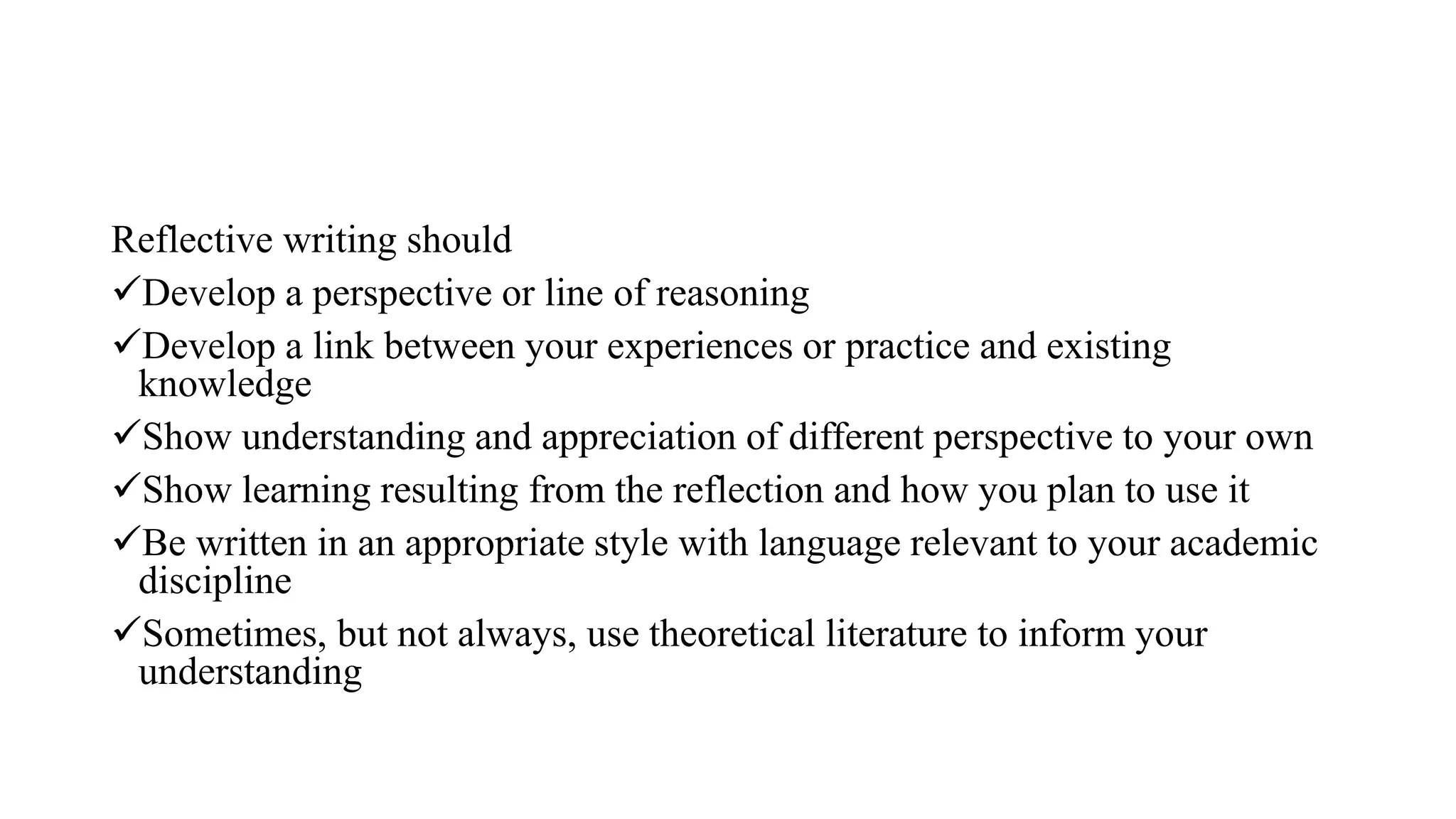 Reflective writing should
Develop a perspective or line of reasoning
Develop a link between your experiences or practice and existing
knowledge
Show understanding and appreciation of different perspective to your own
Show learning resulting from the reflection and how you plan to use it
Be written in an appropriate style with language relevant to your academic
discipline
Sometimes, but not always, use theoretical literature to inform your
understanding
 