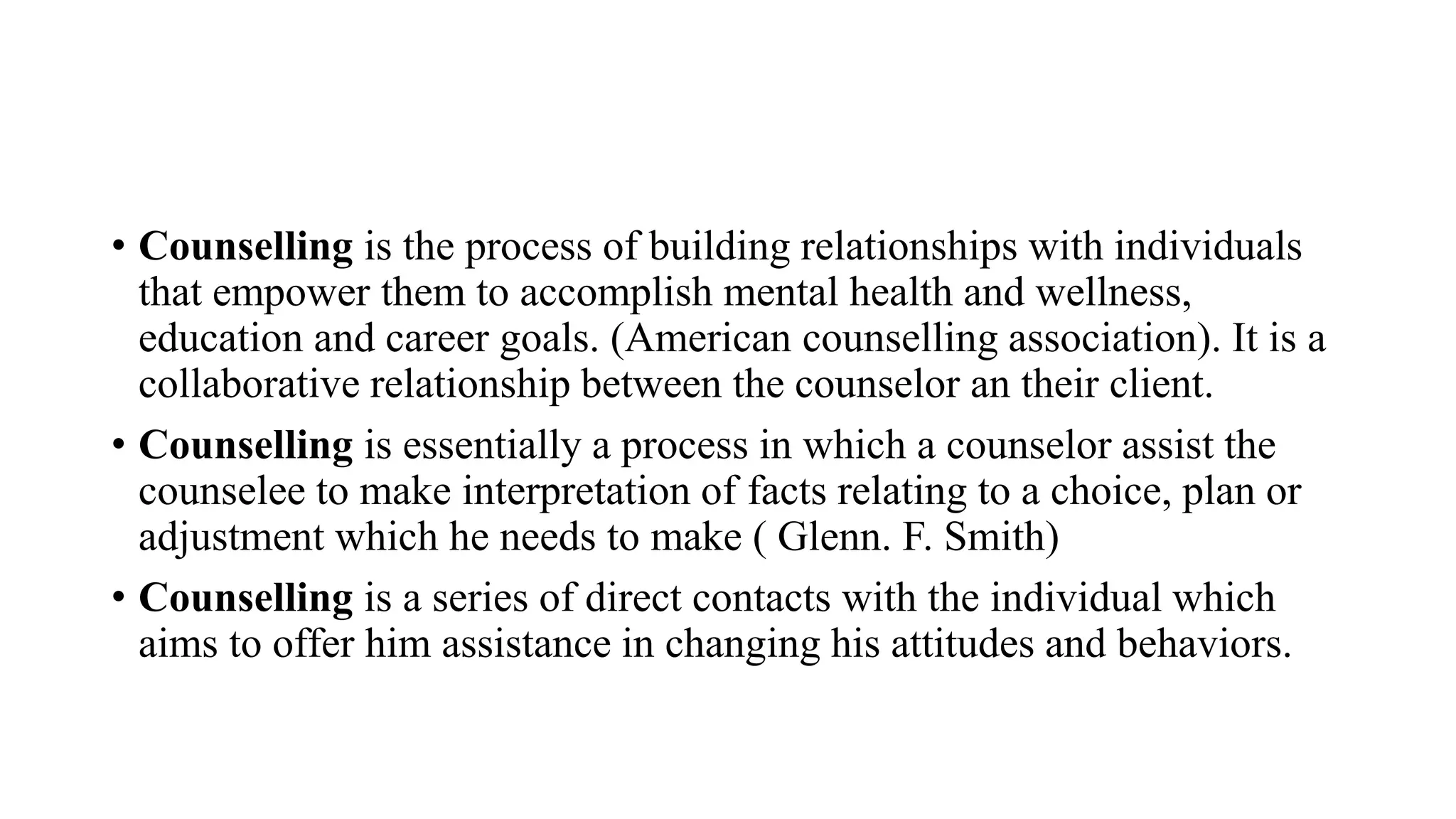 • Counselling is the process of building relationships with individuals
that empower them to accomplish mental health and wellness,
education and career goals. (American counselling association). It is a
collaborative relationship between the counselor an their client.
• Counselling is essentially a process in which a counselor assist the
counselee to make interpretation of facts relating to a choice, plan or
adjustment which he needs to make ( Glenn. F. Smith)
• Counselling is a series of direct contacts with the individual which
aims to offer him assistance in changing his attitudes and behaviors.
 
